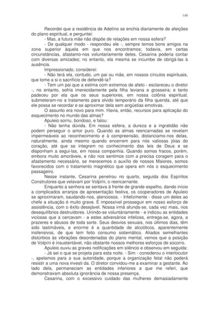 140


        Recordei que a residência de Adelíno se enchia diariamente de afeições
do plano espiritual, e perguntei:
        - Mas, a futura mãe não dispõe de relações em nossa esfera?
        - De qualquer modo - respondeu ele -, sempre temos bons amigos na
zona superior àquela em que nos encontramos; todavia, em certas
circunstâncias, afastamo-nos voluntariamente deles. Cesarina poderia contar
com diversas amizades; no entanto, ela mesma se incumbe de obrigá-las à
ausência.
        Impressionado, considerei:
        - Não terá ela, contudo, um pai ou mãe, em nossos círculos espirituais,
que tome a si o sacrifício de defendê-la?
        - Tem um pai que a estima com extremos de afeto - esclareceu o diretor
-, no entanto, sofria imerecidamente pela filha leviana e grosseira; e tanto
padeceu por ela que os seus superiores, em nossa colônia espiritual,
submeteram-no a tratamento para olvido temporário da filha querida, até que
ele possa se recordar e se aproximar dela sem angústias emotivas.
        O assunto era novo para mim. Havia, então, recursos para aplicação do
esquecimento no mundo das almas?
        Apuleio sorriu, bondoso, e falou:
        - Não tenha dúvida. Em nossa esfera, a dureza e a ingratidão não
podem perseguir o amor puro. Quando as almas reencarnadas se revelam
impermeáveis ao reconhecimento e à compreensão, distanciamo-nos delas,
naturalmente, ainda mesmo quando encerrem para nós valiosas jóias do
coração, até que se integrem no conhecimento das leis de Deus e se
disponham a segui-las, em nossa companhia. Quando somos fracos, porém,
embora muito amoráveis, e não nos sentimos com a precisa coragem para o
afastamento necessário, se merecemos o auxílio de nossos Maiores, somos
favorecidos com o tratamento magnético que opera em nós o esquecimento
passageiro.
        Nesse instante, Cesarina penetrou no quarto, seguida dos Espíritos
Construtores que velavam por Volpíni, o reencarnante.
        Enquanto a senhora se sentava à frente de grande espelho, dando início
a complicados arranjos de apresentação festiva, os cooperadores de Apuleio
se aproximaram, saudando-nos, atenciosos. - Infelizmente - disse um deles ao
chefe a situação é muito grave. É impossível prosseguir em nosso esforço de
assistência, com o êxito desejável. Nossa irmã afunda-se, cada vez mais, nos
desequilíbrios destruidores. Unindo-se voluntáriamente - e indicou as entidades
viciosas que a cercavam - a estes adversários infelizes, entrega-se, agora, a
prazeres e abusos de toda sorte. Seus desvios sexuais, nos últimos dias, têm
sido lastimáveis, e enorme é a quantidade de alcoólicos, aparentemente
inofensivos, de que tem feito consumo sistemático. Aliados semelhantes
distúrbios às vibrações desordenadas do plano mental, vemos que a posição
de Volpíni é insustentável, não obstante nossos melhores esforços de socorro.
        Apuleio ouviu as graves notificações em silêncio e observou em seguida:
        - Já sei o que se projeta para esta noite. - Sim - considerou o interlocutor
-, apelamos para a sua autoridade, porque a organização fetal não poderá
resistir a uma nova investi da. O diretor convidou-me a examinar a gestante. Ao
lado dela, permaneciam as entidades inferiores a que me referi, que
demonstravam absoluta ignorância de nossa presença.
        Cesarina, com o excessivo cuidado das mulheres demasiadamente
 