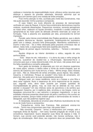141


vaidosas e inscientes da responsabilidade moral, utilizava certos recursos para
disfarçar o aspecto da gravidez adiantada, deixando adivinhar que se
preparava com esmero para uma noitada de fortes emoções.
        Fixei minha atenção no feto, auxiliada pelo chefe dos Construtores, mas
não pude esconder minha surpresa e compaixão.
        O caso Volpíni era muito diferente do processo de reencarnação
verificado em casa de Raquel. A forma física embrionária demonstrava mancha
violácea, revelando dilacerações. Pequeninos monstros, somente perceptíveis
ao nosso olhar, nadavam no líquido amniótico, invadindo o cordão umbilical e
apropriando-se da maior parte do delicado alimento reservado ao corpo em
formação. Toda a placenta era assediada por eles, provocando-me terrível
impressão.
        Percebi, pela intensa anormalidade dos Órgãos geradores, que o aborto
não poderia demorar-se. Apuleio, igualmente, endereçando-me expressivo
gesto com a cabeça, acusava forte preocupação. Abandonou subitamente o
exame e falou-nos: - Se a infeliz obcecada pelos prazeres criminosos não se
detiver, nesta noite, a organização fetal será expelida até amanhã.
        Depois de pensar alguns momentos, salientou: - Tentarei o derradeiro
recurso.
        Apuleio dirigiu-se ao interior doméstico e voltou, seguido de uma
senhora idosa.
        - Esta - disse-me ele, indicando-a - é a dona da casa e velha amiga de
Cesarina, suscetível de receber-nos a influenciação. Aproveitar-lhe-ei o
concurso para que a nossa desventurada irmã, de futuro, não possa dizer que
lhe faltou assistência e conselho adequado.
        Num gesto de bondade, já observado por mim em diversos superiores
do nosso plano, colocou a destra sobre a fronte da recém-chegada, que se
acercou de Cesarina com muita ternura, e falou: - Minha amiga, estou receosa
por você... Não vá. Desconfie de certas amizades, pouco dignas. Seu estado,
Cesarina, é melindroso. Porque se exceder? Uma festa de aniversário, em
pleno bar, não pode servir às suas necessidades presentes.
        Abriguei você, em nossa residência, como se o fizesse a uma filha e
devo estar vigilante. Nutro a esperança de vê-la reaproximar-se do esposo,
que, segundo creio, deve estar ausente por simples questões de
incompatibilidade de gênios, mas, se você não se defende do mal, como
atender à situação? Um dos infelizes seres da ignorância e da sombra que
perseguiam Cesarina, por in-vigilância dela, envolveu-a nos braços, como se
desejasse comunicar-lhe o seu estranho e perigoso magnetismo. vi que as
entidades inferiores presentes observavam de perto a senhora e lhe ouviam as
palavras sensatas, porque todas exibiam gestos e demonstraões de revolta e
desagrado, que não podemos registrar aqui.
        A interpelada, deixando-se envolver pela influência neutralizante do mal,
riu-se de modo franco e acrescentou:
        - Tranquilize-se, minha boa Francisca. Não precisará ensinar-me
virtude... Tenho meu compromisso para hoje, não posso faltar!...
        - Não concordo, Cesarina - tornou a interlocutora com energia, sob a
inspiração direta de Apuleio -, nem estou fazendo pregação de virtude à sua
consciência responsável. Quero despertar suas fibras de esposa e mãe. O
homem, cujo convite você pretende atender, não merece confiança, não é
digno de consideração. Além disso, seu organismo deve ser preservado. Não
 
