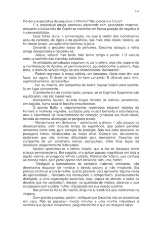 142


lhe dói a expectativa de prejudicar o filhinho? Não pondera o futuro?
        E a respeitável amiga continuou advertindo com severidade maternal,
enquanto a futura mãe de Volpíni se mantinha em franca posição de negativa e
impermeabilidade.
        Duas horas durou a conversação, na qual o diretor dos Construtores
usou da caridade, da lógica e da paciência, nas mais altas doses; todavia, ao
fim desse tempo, um automóvel fonfonou à porta.
        Cerrando o pequeno estojo de perfumes, Cesarina abraçou a velha
amiga desapontada e despediu-se:
        - Adeus, voltarei mais tarde. Não tenho tempo a perder. t O veiculo
rodou a caminho das avenidas asfaltadas.
        As entidades perturbadas seguiram no carro célere, mas nós, esperando
a manifestação de Apuleio, ali permanecemos, aguardando-lhe a palavra, Algo
triste, o chefe de serviço dirigiu-se aos colaboradores, declarando:
        - Podem regressar à nossa colônia, em descanso. Nada mais têm que
fazer, por agora. O dever de todos foi bem cumprido. E olhando para mim,
significativamente, acrescentou:
        - Irei, eu mesmo, em companhia de André, buscar Volpíni para recolhê-
lo em lugar conveniente.
        O ambiente era de consternação, porque, se os Espíritos Superiores são
equilibrados, não são insensíveis.
        Acompanhei Apuleio, durante longos minutos de silêncio, penetrando,
em seguida, numa casa de barulho ensurdecedor.
        O grande Balão e departamentos reservados estavam repletos de
homens e mulheres inquietos, excitados pela música bulhenta e estonteadora,
mas a assembléia de desencarnados de condição grosseira era muito maior,
tomada da mesma alucinação de perigoso prazer.
        - Mantenha-se em defensiva - advertiu-me o diretor -; são poucos os
desencarnados, com reduzido tempo de experiência, que podem penetrar
ambientes como este, para serviços de proteção. Não nos cabe descrever as
paisagens tristes, desdobradas ao nosso olhar. Cumpre-nos, tão-somente,
esclarecer que não tivemos dificuldade para reencontrar Cesarina em
companhia de um cavalheiro menos escrupuloso, entre finas taças de
alcoólicos, elegantemente disfarçados.
        Apuleio aproximou-se e retirou Volpíni, que a ela se abraçava como
criança semiconsciente. Em seguida, vi-o aplicar passes magnéticos em toda a
região uterina, empregando infinito cuidado. Retomando Volpíni, que confiara
às minhas mãos, para poder operar com eficiência, falou-me, calmo:
        - Desliguei o reencarnante do santuário maternal; entretanto, não
deveríamos esquecer de ministrar o devido socorro à mãe invigilante. Ela
precisa continuar a luta terrestre, quanto possível, para aproveitar alguma coisa
da oportunidade... Retiramo-nos conduzindo o companheiro, prematuramente
desligado, a uma organização socorrista, mas, depois de atender a todos os
deveres que me competiam, desejei, na qualidade de médico, observar o que
se passava com a pobre mulher, fracassada em sua missão sublime.
        Nas primeiras horas da manhã, dirigi-me à residência que visitáramos na
véspera.
        Com grande surpresa, porém, verifiquei que Cesarina não se encontrava
em casa. Não se passaram muitos minutos e uma vizinha interpelava a
senhora que Apuleio influenciara, perguntando-lhe o que eu desejaria saber.
 