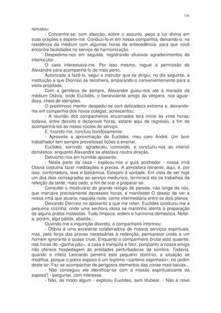 146


rematou:
        - Concentre-se, com atenção, sobre o assunto, peça a luz divina em
suas orações e espere-me. Conduzi-lo-ei em nossa companhia, deixando-o, na
residência da médium com algumas horas de antecedência, para que você
encontre facilidades no serviço de harmonização.
        Despedimo-nos em seguida, registrando efusivos agradecimentos do
interlocutor.
        O caso interessava-me. Por isso mesmo, roguei a permissão de
Alexandre para acompanhá-lo de mais perto.
        Autorizado a fazê-lo, segui o instrutor que se dirigiu, no dia seguinte, à
instituição a que Dionísio se recolhera, amparando-o convenientemente para a
visita projetada.
        Com a gentileza de sempre, Alexandre guiou-nos até à moradia da
médium Otávia, onde Euclides, o benevolente amigo da véspera, nos aguar-
dava, cheio de atenções.
        O prestimoso mentor despediu-se com delicadeza extrema e, deixando-
me em companhia dos novos colegas, acrescentou:
        - A reunião dos companheiros encarnados terá início às vinte horas;
todavia, entre dezoito e dezenove horas, estarei aqui de regresso, a fim de
acompanhá-los ao nosso núcleo de serviço.
        E, fixando-me, concluiu bondosamente:
        - Aproveite a aproximação de Euclides, meu caro André. Um bom
trabalhador tem sempre proveitosas lições a ensinar.
        Euclides, sorrindo, agradeceu, comovido, e conduziu-nos ao interior
doméstico, enquanto Alexandre se afastava noutra direção.
        Detivemo-nos em humilde aposento.
        - Nesta parte da casa - explicou-nos o guia acolhedor - nossa irmã
Otávia costuma fazer meditações e preces. A atmosfera reinante, aqui, é, por
isso, confortadora, leve e balsâmica. Estejam à vontade. Em vista de ser hoje
um dos dias consagrados ao serviço mediúnico, terminará ela os trabalhos da
refeição da tarde, mais cedo, a fim de orar e preparar-se.
        Consultei o mostruário do grande relógio de parede, não longe de nós,
que marcava precisamente dezesseis horas, e manifestei O desejo de ver a
nossa irmã que atuaria, naquela noite, como intermediária entre os dois planos.
        Deixando Dionísio no aposento a que me referi, Euclides conduziu-me a
pequena cozinha, onde uma senhora idosa se mantinha atenta à preparação
de alguns pratos modestos. Tudo limpeza, ordem e harmonia doméstica. Notei-
a, porém, algo pálida, abatida...
        Ouvindo-me a inquirição discreta, o companheiro informou:
        - Otávia é uma excelente colaboradora de nossos serviços espirituais,
mas, pela força das provas necessárias à redenção, permanece unida a um
homem ignorante e quase cruel. Enquanto o companheiro brutal está ausente,
nas horas do «ganha-pão», a casa é tranqüila e feliz, porqüanto a nossa amiga
não oferece hospedagem às entidades perturbadoras da sombra. Todavia,
quando o infeliz Leonardo penetra este pequeno domínio, a situação se
modifica, porque o pobre esposo é um legitimo «canteiro espinhoso», no jardim
deste lar. Faz-se acompanhar de perigosos elementos das zonas mais baixas...
        - Não conseguiu ele identificar-se com a missão espiritualizante da
esposa? - perguntei, com interesse.
        - Não, de modo algum - explicou Euclides, sem titubear. - Não é novo
 