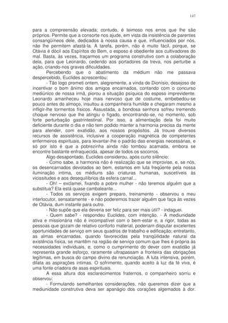 147


para a compreensão elevada; contudo, é teimoso nos erros que lhe são
próprios. Permite que a consorte nos ajude, em vista da insistência de parentes
consangüíneos dele, dedicados à nossa causa e que, influenciados por nós,
não lhe permitem afastá-la. A tarefa, porém, não é muito fácil, porque, se
Otávia é dócil aos Espíritos do Bem, o esposo é obediente aos cultivadores do
mal. Basta, às vezes, traçarmos um programa construtivo com a colaboração
dela, para que Leonardo, cedendo aos portadores da treva, nos perturbe a
ação, criando-nos graves dificuldades.
         Percebendo que o abatimento da médium não me passava
despercebido, Euclides acrescentou:
         - Tão logo prometi ontem, alegremente, a vinda de Dionísio, desejoso de
incentivar o bom ânimo dos amigos encarnados, contando com o concurso
mediúnico de nossa irmã, piorou a situação psíquica do esposo imprevidente.
Leonardo amanheceu hoje mais nervoso que de costume, embebedou-se
pouco antes do almoço, insultou a companheira humilde e chegaram mesmo a
infligir-lhe tormentos físicos. Assustada, a bondosa senhora sofreu tremendo
choque nervoso que lhe atingiu o fígado, encontrando-se, no momento, sob
forte perturbação gastrintestinal. Por isso, a alimentação dela foi muito
deficiente durante o dia e não tem podido manter a harmonia precisa da mente
para atender, com exatidão, aos nossos propósitos. Já trouxe diversos
recursos de assistência, inclusive a cooperação magnética de competentes
enfermeiros espirituais, para levantar-lhe o padrão das energias necessárias, e
só por isto é que a pobrezinha ainda não tombou acamada, embora se
encontre bastante enfraquecida, apesar de todos os socorros.
         Algo desapontado, Euclides considerou, após curto silêncio:
         - Como sabe, a harmonia não é realização que se improvise, e, se nós,
os desencarnados devotados ao bem, estamos em luta freqüente pela nossa
iluminação intima, os médiuns são criaturas humanas, suscetíveis às
vicissitudes e aos desequilíbrios da esfera carnal...
         - Oh! – exclamei, fixando a pobre mulher - não teremos alguém que a
substitua? Ela está quase cambaleante...
         - Todos os serviços exigem preparo, treinamento - observou o meu
interlocutor, sensatamente - e não poderemos trazer alguém que faça às vezes
de Otávia, dum instante para outro.
         - Não supõe que ela deveria ser feliz para ser mais útil? - indaguei.
         - Quem sabe? - respondeu Euclides, com intenção. - A mediunidade
ativa e missionária não é incompatível com o bem-estar e, a rigor, todas as
pessoas que gozam de relativo conforto material, poderiam disputar excelentes
oportunidades de serviço em seus quadros de trabalho e edificação; entretanto,
as almas encarnadas, quando favorecidas pela tranqüilidade natural da
existência física, se mantêm na região de serviço comum que lhes é própria às
necessidades individuais, e, como o cumprimento do dever com exatidão já
representa grande esforço, raramente ultrapassam a fronteira das obrigações
legítimas, em busca do campo divino da renunciação. A luta intensiva, porém,
dilata as aspirações intimas. O sofrimento, quando aceito à luz da fé viva, é
uma fonte criadora de asas espirituais.
         A essa altura dos esclarecimentos fraternos, o companheiro sorriu e
observou:
         - Formulando semelhantes considerações, não queremos dizer que a
mediunidade construtiva deva ser apanágio dos corações algemados à dor.
 