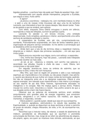 149


bigodes grisalhos - a senhora hoje não pode sair! Nada de sessões! Hoje, não!
        Impressionado com aquela atitude intempestiva, perguntei a Euclides,
que seguia a cena, muito calmo:
        - E agora?
        - Já previa a ocorrência – redargüiu-me, com manifesta tristeza no olhar
- e pedi a uma de nossas irmãs trouxesse até aqui uma tia do bulhento
Leonardo, que intercederá a favor de nossos desejos. Não devem tardar. Trata-
se de pessoa a que se renderá, sem esforço.
        Com efeito, enquanto Dona Otávia enxugava o pranto em silêncio,
recompondo a mesa de refeições, ouviram-se palmas à porta.
        Leonardo foi atender e, em breves minutos, uma entidade
desencarnada, muito simpática, penetrava o interior, acompanhando uma velha
senhora de semblante acolhedor e risonho.
        A cooperadora de Euclides veio até nós, cumprimentando-nos,
sorridente. Profundamente surpreendido, em face de tantos trabalhos para a
organização de pequeno serviço consolador, fiz-me atento à conversação que
se desdobrou entre os encarnados:
        - Ainda bem que a luta do dia terminou disse a respeitável matrona,
dirigindo-se a médium, depois das primeiras saudações -, vim até aqui para
irmos juntas.
        Otávia procurou esconder sua mágoa, sorriu com esforço, e respondeu:
        -- Ora, minha boa Georgina, hoje não posso... Leonardo está indisposto
e pretende recolher-se mais cedo.
        - Já sei, já sei - observou a visitante, com carinho nas palavras e
severidade nas atitudes, fixando o chefe da casa -; você, Otávia, tem
compromisso e não pode faltar!
        Em seguida, levantou-se, tocou os ombros do sobrinho, que se
derramara no divã, e falou-lhe com franqueza:
        - Meu filho, que você se regale em prazeres e adie a sua realização
espiritual, por imprevidência e má vontade, eu não posso impedir; mas advirto-
o, quanto aos deveres de sua mulher em nosso núcleo de iluminação, pedindo-
lhe não se interponha entre ela e os desígnios superiores. Otávia é uma
esposa exemplar, tem tolerado suas impertinências a vida inteira e já entregou
ao seu espírito de pai dois filhos maiores, rigorosamente educados na
inteligência e no coração. Não lhe impeça agora o serviço divino. Poderia
insurgir-me contra você, induzindo-a a resistir, mas prefiro avisá-lo de que a
sua atuação contra o bem não ficará impune.
        Observei que as palavras da veneranda senhora eram emitidas
conjuntamente com grandes jatos de energia magnética, que envolviam
Leonardo, obrigando-o a um melhor raciocínio. Ele meditou, por alguns
momentos, e respondeu, vencido:
        - Otávia poderá ir, quando quiser, desde que seja em sua companhia.
        A matrona agradeceu, estimulando-o no estudo das questões da
Espiritualidade, e, quando se dispunham as duas senhoras a tomar o caminho
do grupo de estudos, chegou Alexandre, de volta, a fim, de acompanhar-nos,
por sua vez.
        Reconheci que o instrutor notou, de relance, o estado de abatimento da
médium, percebendo as dificuldades que se opunham à prometida
comunicação de Dionísio, mas, longe de se referir às advertências da véspera,
ele próprio, agora, era quem se mostrava mais otimista, estimulando, ao que
 