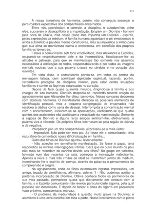 151


        A nossa atmosfera de harmonia, porém, não conseguia sossegar a
perturbadora expectativa dos companheiros encarnados.
        Entre nós, prevaleciam o controle, a disciplina, o autodomínio; entre
eles, sopravam o desequilíbrio e a inquietação. Exigiam um Dionísio - homem
pela boca de Otávia, mas nosso plano lhes impunha um Dionísio - espírito,
pelas expressões da médium. A família humana aguardava o pai emocionado e
ainda submetido a paixões menos construtivas, mas auxiliávamos o irmão para
que sua alma se mantivesse calma e enobrecida, em benefício dos próprios
familiares terrestres.
        Falava o comunicante sob forte emotividade, mas Alexandre e Euclides,
ocupando-se respectivamente dele e da intermediária, fiscalizavam-lhe as
atitudes e palavras, para que se manifestasse tão somente nos assuntos
necessários à edificação de todos, responsabilizando-o por todas as imagens
mentais nocivas que a sua palavra criasse no cérebro e no coração dos
ouvintes.
        Em vista disso, o comunicante portou-se, em todos os pontos da
mensagem falada, com admirável dignidade espiritual, fazendo, porém,
verdadeiros prodígios de disciplina interior, para calar certas situações
familiares e conter as lágrimas estancadas no coração.
        Depois de falar quase quarenta minutos, dirigindo-se à família e aos
colegas de luta humana, Dionísio despediu-se, repetindo tocante oração de
agradecimento que Alexandre lhe ditou, comovido. Nosso concurso decorrera
com absoluta harmonia. O manifestante ofereceu os possíveis elementos de
identificação pessoal, mas a pequena congregação de encarnados não
recebeu a dádiva como seria de desejar. Interrompida a concentração mental
com o encerramento, iniciaram-se as apreciações, verificando-se que quatro
quintos dos assistentes não aceitavam a veracidade da manifestação. Somente
a esposa de Dionísio e alguns raros amigos sentiram-lhe, efetivamente, a
palavra viva e vibrante. Os próprios filhos internaram-se pela região da dúvida
e da negativa.
        Interpelado por um dos companheiros, expressou-se o mais velho:
        - Impossível. Não pode ser meu pai. Se fosse ele o comunicante, teria
naturalmente comentado nossa difícil situação em família...
        Outro dos filhos de Dionísio ajuntou, levianamente:
        - Não acredito em semelhante manifestação. Se fosse o papai, teria
respondido às minhas interrogações íntimas. Será que no outro mundo os pais
não mais se recordam do carinho devido aos filhos? No grupo em palestra,
formado num dos recantos da sala, começou a insinuação maledicente.
Apenas a viúva e mais três irmãos de ideal se mantinham juntos da médium,
incentivando-lhe o espírito de serviço, através de palavras e pensamentos de
compreensão e alegria.
        No agrupamento, onde os filhos externavam ingratas impressões, um
amigo, tocado de cientificismo, afirmava, solene: 'I - Não podemos aceitar a
pretensa incorporação de Dionísio. Otávia conhece todos os pormenores de
sua vida passada, permanece quase que diariamente em contacto com a
família, e o Espírito comunicante não revelou particularidade alguma, pela qual
pudesse ser identificado. E depois de lançar a cinza do cigarro em pequenino
vaso próximo, acrescentava, mordaz:
        - O problema da mediunidade é questão muito grave na Doutrina; o
animismo é uma erva daninha em toda a parte. Nosso intercâmbio com o plano
 