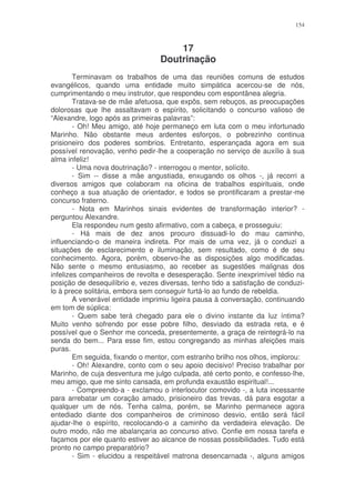 154



                                      17
                                  Doutrinação
        Terminavam os trabalhos de uma das reuniões comuns de estudos
evangélicos, quando uma entidade muito simpática acercou-se de nós,
cumprimentando o meu instrutor, que respondeu com espontânea alegria.
        Tratava-se de mãe afetuosa, que expôs, sem rebuços, as preocupações
dolorosas que lhe assaltavam o espírito, solicitando o concurso valioso de
“Alexandre, logo após as primeiras palavras”:
        - Oh! Meu amigo, até hoje permaneço em luta com o meu infortunado
Marinho. Não obstante meus ardentes esforços, o pobrezinho continua
prisioneiro dos poderes sombrios. Entretanto, esperançada agora em sua
possível renovação, venho pedir-lhe a cooperação no serviço de auxílio à sua
alma infeliz!
        - Uma nova doutrinação? - interrogou o mentor, solícito.
        - Sim -- disse a mãe angustiada, enxugando os olhos -, já recorri a
diversos amigos que colaboram na oficina de trabalhos espirituais, onde
conheço a sua atuação de orientador, e todos se prontificaram a prestar-me
concurso fraterno.
        - Nota em Marinhos sinais evidentes de transformação interior? -
perguntou Alexandre.
        Ela respondeu num gesto afirmativo, com a cabeça, e prosseguiu:
        - Há mais de dez anos procuro dissuadi-lo do mau caminho,
influenciando-o de maneira indireta. Por mais de uma vez, já o conduzi a
situações de esclarecimento e iluminação, sem resultado, como é de seu
conhecimento. Agora, porém, observo-lhe as disposições algo modificadas.
Não sente o mesmo entusiasmo, ao receber as sugestões malignas dos
infelizes companheiros de revolta e desesperação. Sente inexprimível tédio na
posição de desequilíbrio e, vezes diversas, tenho tido a satisfação de conduzi-
lo à prece solitária, embora sem conseguir furtá-lo ao fundo de rebeldia.
        A venerável entidade imprimiu ligeira pausa à conversação, continuando
em tom de súplica:
        - Quem sabe terá chegado para ele o divino instante da luz íntima?
Muito venho sofrendo por esse pobre filho, desviado da estrada reta, e é
possível que o Senhor me conceda, presentemente, a graça de reintegrá-lo na
senda do bem... Para esse fim, estou congregando as minhas afeições mais
puras.
        Em seguida, fixando o mentor, com estranho brilho nos olhos, implorou:
        - Oh! Alexandre, conto com o seu apoio decisivo! Preciso trabalhar por
Marinho, de cuja desventura me julgo culpada, até certo ponto, e confesso-lhe,
meu amigo, que me sinto cansada, em profunda exaustão espiritual!...
        - Compreendo-a - exclamou o interlocutor comovido -, a luta incessante
para arrebatar um coração amado, prisioneiro das trevas, dá para esgotar a
qualquer um de nós. Tenha calma, porém, se Marinho permanece agora
entediado diante dos companheiros de criminoso desvio, então será fácil
ajudar-lhe o espírito, recolocando-o a caminho da verdadeira elevação. De
outro modo, não me abalançaria ao concurso ativo. Confie em nossa tarefa e
façamos por ele quanto estiver ao alcance de nossas possibilidades. Tudo está
pronto no campo preparatório?
        - Sim - elucidou a respeitável matrona desencarnada -, alguns amigos
 