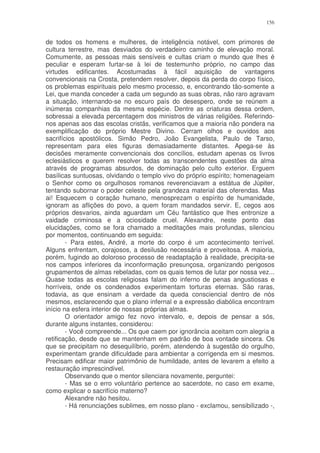 156


de todos os homens e mulheres, de inteligência notável, com primores de
cultura terrestre, mas desviados do verdadeiro caminho de elevação moral.
Comumente, as pessoas mais sensíveis e cultas criam o mundo que lhes é
peculiar e esperam furtar-se à lei de testemunho próprio, no campo das
virtudes edificantes. Acostumadas à fácil aquisição de vantagens
convencionais na Crosta, pretendem resolver, depois da perda do corpo físico,
os problemas espirituais pelo mesmo processo, e, encontrando tão-somente a
Lei, que manda conceder a cada um segundo as suas obras, não raro agravam
a situação, internando-se no escuro país do desespero, onde se reúnem a
inúmeras companhias da mesma espécie. Dentre as criaturas dessa ordem,
sobressai a elevada percentagem dos ministros de várias religiões. Referindo-
nos apenas aos das escolas cristãs, verificamos que a maioria não pondera na
exemplificação do próprio Mestre Divino. Cerram olhos e ouvidos aos
sacrifícios apostólicos. Simão Pedro, João Evangelista, Paulo de Tarso,
representam para eles figuras demasiadamente distantes. Apega-se às
decisões meramente convencionais dos concílios, estudam apenas os livros
eclesiásticos e querem resolver todas as transcendentes questões da alma
através de programas absurdos, de dominação pelo culto exterior. Erguem
basílicas suntuosas, olvidando o templo vivo do próprio espírito; homenageiam
o Senhor como os orgulhosos romanos reverenciavam a estátua de Júpiter,
tentando subornar o poder celeste pela grandeza material das oferendas. Mas
ai! Esquecem o coração humano, menosprezam o espírito de humanidade,
ignoram as aflições do povo, a quem foram mandados servir. E, cegos aos
próprios desvarios, ainda aguardam um Céu fantástico que lhes entronize a
vaidade criminosa e a ociosidade cruel. Alexandre, neste ponto das
elucidações, como se fora chamado a meditações mais profundas, silenciou
por momentos, continuando em seguida:
        - Para estes, André, a morte do corpo é um acontecimento terrível.
Alguns enfrentam, corajosos, a desilusão necessária e proveitosa. A maioria,
porém, fugindo ao doloroso processo de readaptação à realidade, precipita-se
nos campos inferiores da inconformação presunçosa, organizando perigosos
grupamentos de almas rebeladas, com os quais temos de lutar por nossa vez...
Quase todas as escolas religiosas falam do inferno de penas angustiosas e
horríveis, onde os condenados experimentam torturas eternas. São raras,
todavia, as que ensinam a verdade da queda consciencial dentro de nós
mesmos, esclarecendo que o plano infernal e a expressão diabólica encontram
início na esfera interior de nossas próprias almas.
        O orientador amigo fez novo intervalo, e, depois de pensar a sós,
durante alguns instantes, considerou:
        - Você compreende... Os que caem por ignorância aceitam com alegria a
retificação, desde que se mantenham em padrão de boa vontade sincera. Os
que se precipitam no desequilíbrio, porém, atendendo à sugestão do orgulho,
experimentam grande dificuldade para ambientar a corrigenda em si mesmos.
Precisam edificar maior patrimônio de humildade, antes de levarem a efeito a
restauração imprescindível.
        Observando que o mentor silenciara novamente, perguntei:
        - Mas se o erro voluntário pertence ao sacerdote, no caso em exame,
como explicar o sacrifício materno?
        Alexandre não hesitou.
        - Há renunciações sublimes, em nosso plano - exclamou, sensibilizado -,
 