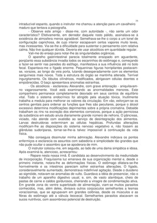 16
intraduzível espanto, quando o instrutor me chamou a atenção para um cavalheiro
maduro que tentava a psicografia.
        - Observe este amigo - disse-me, com autoridade -, não sente um odor
característico? Efetivamente, em derredor daquele rosto pálido, assinalava-se à
existência de atmosfera menos agradável. Semelhava-se-lhe o corpo a um tonel de
configuração caprichosa, de cujo interior escapavam certos vapores muito leves,
mas incessantes. Via-se-lhe a dificuldade para sustentar o pensamento com relativa
calma. Não tive qualquer dúvida. Deveria ele usar alcoólicos em quantidade regular.
        Vali-me do ensejo para notar-lhe às singularidades orgânicas.
        O aparelho gastrintestinal parecia totalmente ensopado em aguardente,
porqüanto essa substância invadia todos os escaninhos do estômago e, começando
a fazer-se sentir nas paredes do esôfago, manifestava a sua influência até no bolo
fecal. Espantava-me o fígado enorme. Pequeninas figuras horripilantes postavam-
se, vorazes, ao longo da veia porta, lutando desesperadamente com os elementos
sanguíneos mais novos. Toda a estrutura do órgão se mantinha alterada. Terrível
ingurgitamento. Os lóbulos cilíndricos, modificados, abrigavam células doentes e
empobrecidas. O baço apresentava anomalias estranhas.
        - Os alcoólicos - esclareceu Alexandre, com grave entonação - aniquilavam-
no vagarosamente. Você está examinando as anormalidades menores. Este
companheiro permanece completamente desviado em seus centros de equilíbrio
vital. Todo o sistema endocrínico foi atingido pela atuação tóxica. Inutilmente
trabalha a medula para melhorar os valores da circulação. Em vão, esforçam-se os
centros genitais para ordenar as funções que lhes são peculiares, porque o álcool
excessivo determina modificações deprimentes sobre a própria cromatina. Debalde
trabalham os rins na excreção dos elementos corrosivos, porque a ação perniciosa
da substância em estudo anula diariamente grande número de nefrons. O pâncreas,
viciado, não atende com exatidão ao serviço de desintegração dos alimentos.
Larvas destruidoras exterminam as células hepáticas. Profundas alterações
modificam-lhe as disposições do sistema nervoso vegetativo e, não fossem as
glândulas sudoríparas, tornar-se-lhe-ia talvez impossível à continuação da vida
física.
        Não conseguia dissimular minha admiração. Alexandre indicava os pontos
enfermiços e esclarecia os assuntos com sabedoria e simplicidade tão grandes que
não pude ocultar o assombro que se apoderara de mim.
        O instrutor colocou-me, em seguida, ao lado de uma dama simpática e idosa.
Após examiná-la, atencioso, acrescentou:
        - Repare nesta nossa irmã. É candidata ao desenvolvimento da mediunidade
de incorporação. Fraquíssima luz emanava de sua organização mental e, desde o
primeiro instante, notara-lhe as deformações físicas. O estômago dilatara-se-lhe
horrivelmente e os intestinos pareciam sofrer estranhas alterações. O fígado,
consideravelmente aumentado, demonstrava indefinível agitação. Desde o duodeno
ao sigmóide, notavam-se anomalias de vulto. Guardava a idéia de presenciar, não o
trabalho de um aparelho digestivo usual, e, sim, de vasto alambique, cheio de
pastas de carne e caldos gordurosos, cheirando a vinagre de condimentação ativa.
Em grande zona do ventre superlotado de alimentação, viam-se muitos parasitos
conhecidos, mas, além deles, divisava outros corpúsculos semelhantes a lesmas
voracíssimas, que se agrupavam em grandes colônias, desde os músculos e as
fibras do estômago até a válvula ileocecal. Semelhantes parasitos atacavam os
sucos nutritivos, com assombroso potencial de destruição.
 