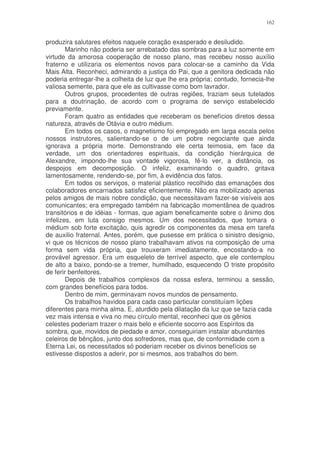 162


produzira salutares efeitos naquele coração exasperado e desiludido.
        Marinho não poderia ser arrebatado das sombras para a luz somente em
virtude da amorosa cooperação de nosso plano, mas recebeu nosso auxílio
fraterno e utilizaria os elementos novos para colocar-se a caminho da Vida
Mais Alta. Reconheci, admirando a justiça do Pai, que a genitora dedicada não
poderia entregar-lhe a colheita de luz que lhe era própria; contudo, fornecia-lhe
valiosa semente, para que ele as cultivasse como bom lavrador.
        Outros grupos, procedentes de outras regiões, traziam seus tutelados
para a doutrinação, de acordo com o programa de serviço estabelecido
previamente.
        Foram quatro as entidades que receberam os benefícios diretos dessa
natureza, através de Otávia e outro médium.
        Em todos os casos, o magnetismo foi empregado em larga escala pelos
nossos instrutores, salientando-se o de um pobre negociante que ainda
ignorava a própria morte. Demonstrando ele certa teimosia, em face da
verdade, um dos orientadores espirituais, da condição hierárquica de
Alexandre, impondo-lhe sua vontade vigorosa, fê-lo ver, a distância, os
despojos em decomposição. O infeliz, examinando o quadro, gritava
lamentosamente, rendendo-se, por fim, à evidência dos fatos.
        Em todos os serviços, o material plástico recolhido das emanações dos
colaboradores encarnados satisfez eficientemente. Não era mobilizado apenas
pelos amigos de mais nobre condição, que necessitavam fazer-se visíveis aos
comunicantes; era empregado também na fabricação momentânea de quadros
transitórios e de idéias - formas, que agiam beneficamente sobre o ânimo dos
infelizes, em luta consigo mesmos. Um dos necessitados, que tomara o
médium sob forte excitação, quis agredir os componentes da mesa em tarefa
de auxilio fraternal. Antes, porém, que pusesse em prática o sinistro desígnio,
vi que os técnicos de nosso plano trabalhavam ativos na composição de uma
forma sem vida própria, que trouxeram imediatamente, encostando-a no
provável agressor. Era um esqueleto de terrível aspecto, que ele contemplou
de alto a baixo, pondo-se a tremer, humilhado, esquecendo O triste propósito
de ferir benfeitores.
        Depois de trabalhos complexos da nossa esfera, terminou a sessão,
com grandes benefícios para todos.
        Dentro de mim, germinavam novos mundos de pensamento.
        Os trabalhos havidos para cada caso particular constituíam lições
diferentes para minha alma. E, aturdido pela dilatação da luz que se fazia cada
vez mais intensa e viva no meu círculo mental, reconheci que os gênios
celestes poderiam trazer o mais belo e eficiente socorro aos Espíritos da
sombra, que, movidos de piedade e amor, conseguiriam instalar abundantes
celeiros de bênçãos, junto dos sofredores, mas que, de conformidade com a
Eterna Lei, os necessitados só poderiam receber os divinos benefícios se
estivesse dispostos a aderir, por si mesmos, aos trabalhos do bem.
 