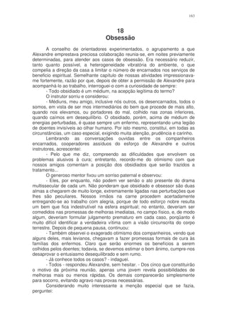163



                                      18
                                   Obsessão
       A conselho de orientadores experimentados, o agrupamento a que
Alexandre emprestava preciosa colaboração reunia-se, em noites previamente
determinadas, para atender aos casos de obsessão. Era necessário reduzir,
tanto quanto possível, a heterogeneidade vibratória do ambiente, o que
compelia a direção da casa a limitar o número de encarnados nos serviços de
beneficio espiritual. Semelhante capítulo de nossas atividades impressionava-
me fortemente, razão por que, depois de obter a permissão de Alexandre para
acompanhá-lo ao trabalho, interroguei-o com a curiosidade de sempre:
       - Todo obsidiado é um médium, na acepção legítima do termo?
       O instrutor sorriu e considerou:
       - Médiuns, meu amigo, inclusive nós outros, os desencarnados, todos o
somos, em vista de ser mos intermediários do bem que procede de mais alto,
quando nos elevamos, ou portadores do mal, colhido nas zonas inferiores,
quando caímos em desequilíbrio. O obsidiado, porém, acima de médium de
energias perturbadas, é quase sempre um enfermo, representando uma legião
de doentes invisíveis ao olhar humano. Por isto mesmo, constitui, em todas as
circunstâncias, um caso especial, exigindo muita atenção, prudência e carinho.
       Lembrando as conversações ouvidas entre os companheiros
encarnados, cooperadores assíduos do esforço de Alexandre e outros
instrutores, acrescentei:
       - Pelo que me diz, compreendo as dificuldades que envolvem os
problemas alusivos à cura; entretanto, recordo-me do otimismo com que
nossos amigos comentam a posição dos obsidiados que serão trazidos a
tratamento...
       O generoso mentor fixou um sorriso paternal e observou:
       - Eles, por enquanto, não podem ver senão o ato presente do drama
multissecular de cada um. Não ponderam que obsidiado e obsessor são duas
almas a chegarem de muito longe, extremamente ligadas nas perturbações que
lhes são peculiares. Nossos irmãos na carne procedem acertadamente
entregando-se ao trabalho com alegria, porque de todo esforço nobre resulta
um bem que fica indestrutível na esfera espiritual; no entanto, deveriam ser
comedidos nas promessas de melhoras imediatas, no campo físico, e, de modo
algum, deveriam formular julgamento prematuro em cada caso, porqüanto é
muito difícil identificar a verdadeira vítima com a visão circunscrita do corpo
terrestre. Depois de pequena pausa, continuou:
       - Também observei o exagerado otimismo dos companheiros, vendo que
alguns deles, mais levianos, chegavam a fazer promessas formais de cura às
famílias dos enfermos. Claro que serão enormes os benefícios a serem
colhidos pelos doentes; todavia, se devemos estimar o bom ânimo, cumpre-nos
desaprovar o entusiasmo desequilibrado e sem rumo.
       - Já conhece todos os casos? - indaguei.
       - Todos - respondeu Alexandre, sem hesitar. - Dos cinco que constituirão
o motivo da próxima reunião, apenas uma jovem revela possibilidades de
melhoras mais ou menos rápidas. Os demais comparecerão simplesmente
para socorro, evitando agravo nas provas necessárias.
       Considerando muito interessante a menção especial que se fazia,
perguntei:
 