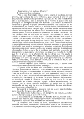 164


       - Gozará a jovem de proteção diferente?
       O instrutor sorriu e esclareceu:
       - Não se trata de proteção, mas de esforço próprio. O obsidiado, além de
enfermo, representante de outros enfermos, quase sempre é também uma
criatura repleta de torturantes problemas espirituais. Se lhe falta vontade firme
para a auto-educação, para a disciplina de si mesma, é quase certo que
prolongará sua condição dolorosa além da morte. Que acontece a um homem
indiferente ao governo do próprio lar? Indubitavelmente será assediado por mil
e uma questões, no curso de cada dia, e acabará vencido, convertendo-se em
joguete das circunstâncias. Imagine agora que esse homem indiferente esteja
cercado de inimigos que ele mesmo criou, adversários que lhe espreitam os
menores gestos, tomados de sinistros propósitos, na maioria das vezes... Se
não desperta para as realidades da situação, empunhando as armas da
resistência e valendo-se do auxilio exterior que lhe é prestado pelos amigos, é
razoável que permaneça esmagado. Esta, a definição da maior percentagem
dos casos espirituais de que estamos tratando. Não representa, porém, a
característica exclusiva das obsessões de ordem geral. Existem igualmente os
processos laboriosos de resgate, em que, depois de afastados os elementos da
perturbação e da sombra, perseveram as situações expiatórias. Em todos os
acontecimentos dessa espécie, porém, não se pode prescindir da adesão dos
interessados diretos na cura. Se o obsidiado está satisfeito na posição de
desequilíbrio, há que esperar o término de sua cegueira, a redução da rebeldia
que lhe é própria ou o afastamento da ignorância que lhe oculta a
compreensão da verdade. Ante obstáculos dessa natureza, embora sejamos
chamados com fervor por aqueles que amam particularmente os enfermos,
nada podemos fazer, senão semear o bem para a colheita do futuro, sem
qualquer expectativa de proveito imediato.
       O instrutor imprimiu ligeiro intervalo à conversação, e, porque visse
minha necessidade de esclarecimento, prosseguiu:
       - A jovem a que me referi está procurando a restauração das forças
psíquicas, por si mesma; tem lutado incessantemente contra as investidas de
entidades malignas, mobilizando todos os recursos de que dispõe no campo da
prece, do autodomínio, da meditação. Não está esperando o milagre da cura
sem esforço e, não obstante terrivelmente perseguida por seres inferiores, vem
aproveitando toda espécie de ajuda que os amigos de nosso plano projetam
em seu circulo pessoal. A diferença, pois, entre ela e os outros, é a de que,
empregando as próprias energias, entrará, embora vagarosamente, em
contacto com a nossa corrente auxiliadora, ao passo que os demais
continuarão, ao que tudo faz crer, na impassibilidade dos que abandonam
voluntariamente a luta edificante.
       Compreendi a elucidação e esperei a noite de socorro aos obsidiados,
como Alexandre designava esse gênero de serviço.
       Não decorreram muitos dias e, em companhia do instrutor, penetrei,
sumamente interessado, O conhecido recinto.
       O pessoal estava agora reduzido. Em derredor da mesa, reuniam-se tão-
somente dois médiuns, seis irmãos experimentados no conhecimento e prática
de problemas espirituais e os obsidiados em tratamento.
       Os enfermos, em número de cinco, apresentavam características
especiais. Dois deles, uma senhora relativamente jovem e um cavalheiro ma-
duro, demonstravam enorme agitação; dois outros, ambos moços e irmãos pelo
 