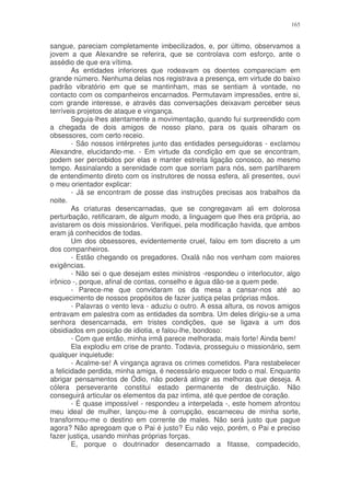 165


sangue, pareciam completamente imbecilizados, e, por último, observamos a
jovem a que Alexandre se referira, que se controlava com esforço, ante o
assédio de que era vítima.
        As entidades inferiores que rodeavam os doentes compareciam em
grande número. Nenhuma delas nos registrava a presença, em virtude do baixo
padrão vibratório em que se mantinham, mas se sentiam à vontade, no
contacto com os companheiros encarnados. Permutavam impressões, entre si,
com grande interesse, e através das conversações deixavam perceber seus
terríveis projetos de ataque e vingança.
        Seguia-lhes atentamente a movimentação, quando fui surpreendido com
a chegada de dois amigos de nosso plano, para os quais olharam os
obsessores, com certo receio.
        - São nossos intérpretes junto das entidades perseguidoras - exclamou
Alexandre, elucidando-me. - Em virtude da condição em que se encontram,
podem ser percebidos por elas e manter estreita ligação conosco, ao mesmo
tempo. Assinalando a serenidade com que sorriam para nós, sem partilharem
de entendimento direto com os instrutores de nossa esfera, ali presentes, ouvi
o meu orientador explicar:
        - Já se encontram de posse das instruções precisas aos trabalhos da
noite.
        As criaturas desencarnadas, que se congregavam ali em dolorosa
perturbação, retificaram, de algum modo, a linguagem que lhes era própria, ao
avistarem os dois missionários. Verifiquei, pela modificação havida, que ambos
eram já conhecidos de todas.
        Um dos obsessores, evidentemente cruel, falou em tom discreto a um
dos companheiros.
        - Estão chegando os pregadores. Oxalá não nos venham com maiores
exigências.
        - Não sei o que desejam estes ministros -respondeu o interlocutor, algo
irônico -, porque, afinal de contas, conselho e água dão-se a quem pede.
        - Parece-me que convidaram os da mesa a cansar-nos até ao
esquecimento de nossos propósitos de fazer justiça pelas próprias mãos.
        - Palavras o vento leva - aduziu o outro. A essa altura, os novos amigos
entravam em palestra com as entidades da sombra. Um deles dirigiu-se a uma
senhora desencarnada, em tristes condições, que se ligava a um dos
obsidiados em posição de idiotia, e falou-lhe, bondoso:
        - Com que então, minha irmã parece melhorada, mais forte! Ainda bem!
        Ela explodiu em crise de pranto. Todavia, prosseguiu o missionário, sem
qualquer inquietude:
        - Acalme-se! A vingança agrava os crimes cometidos. Para restabelecer
a felicidade perdida, minha amiga, é necessário esquecer todo o mal. Enquanto
abrigar pensamentos de Ódio, não poderá atingir as melhoras que deseja. A
cólera perseverante constitui estado permanente de destruição. Não
conseguirá articular os elementos da paz intima, até que perdoe de coração.
        - É quase impossível - respondeu a interpelada -, este homem afrontou
meu ideal de mulher, lançou-me à corrupção, escarneceu de minha sorte,
transformou-me o destino em corrente de males. Não será justo que pague
agora? Não apregoam que o Pai é justo? Eu não vejo, porém, o Pai e preciso
fazer justiça, usando minhas próprias forças.
        E, porque o doutrinador desencarnado a fitasse, compadecido,
 