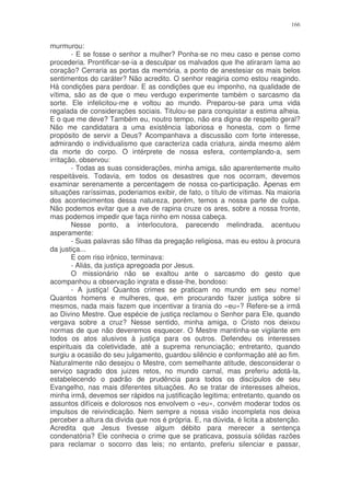 166


murmurou:
        - E se fosse o senhor a mulher? Ponha-se no meu caso e pense como
procederia. Prontificar-se-ia a desculpar os malvados que lhe atiraram lama ao
coração? Cerraria as portas da memória, a ponto de anestesiar os mais belos
sentimentos do caráter? Não acredito. O senhor reagiria como estou reagindo.
Há condições para perdoar. E as condições que eu imponho, na qualidade de
vítima, são as de que o meu verdugo experimente também o sarcasmo da
sorte. Ele infelicitou-me e voltou ao mundo. Preparou-se para uma vida
regalada de considerações sociais. Titulou-se para conquistar a estima alheia.
E o que me deve? Também eu, noutro tempo, não era digna de respeito geral?
Não me candidatara a uma existência laboriosa e honesta, com o firme
propósito de servir a Deus? Acompanhava a discussão com forte interesse,
admirando o individualismo que caracteriza cada criatura, ainda mesmo além
da morte do corpo. O intérprete de nossa esfera, contemplando-a, sem
irritação, observou:
        - Todas as suas considerações, minha amiga, são aparentemente muito
respeitáveis. Todavia, em todos os desastres que nos ocorram, devemos
examinar serenamente a percentagem de nossa co-participação. Apenas em
situações raríssimas, poderiamos exibir, de fato, o título de vítimas. Na maioria
dos acontecimentos dessa natureza, porém, temos a nossa parte de culpa.
Não podemos evitar que a ave de rapina cruze os ares, sobre a nossa fronte,
mas podemos impedir que faça ninho em nossa cabeça.
        Nesse ponto, a interlocutora, parecendo melindrada, acentuou
asperamente:
        - Suas palavras são filhas da pregação religiosa, mas eu estou à procura
da justiça...
        E com riso irônico, terminava:
        - Aliás, da justiça apregoada por Jesus.
        O missionário não se exaltou ante o sarcasmo do gesto que
acompanhou a observação ingrata e disse-lhe, bondoso:
        - A justiça! Quantos crimes se praticam no mundo em seu nome!
Quantos homens e mulheres, que, em procurando fazer justiça sobre si
mesmos, nada mais fazem que incentivar a tirania do «eu»? Refere-se a irmã
ao Divino Mestre. Que espécie de justiça reclamou o Senhor para Ele, quando
vergava sobre a cruz? Nesse sentido, minha amiga, o Cristo nos deixou
normas de que não deveremos esquecer. O Mestre mantinha-se vigilante em
todos os atos alusivos à justiça para os outros. Defendeu os interesses
espirituais da coletividade, até a suprema renunciação; entretanto, quando
surgiu a ocasião do seu julgamento, guardou silêncio e conformação até ao fim.
Naturalmente não desejou o Mestre, com semelhante atitude, desconsiderar o
serviço sagrado dos juizes retos, no mundo carnal, mas preferiu adotá-la,
estabelecendo o padrão de prudência para todos os discípulos de seu
Evangelho, nas mais diferentes situações. Ao se tratar de interesses alheios,
minha irmã, devemos ser rápidos na justificação legitima; entretanto, quando os
assuntos difíceis e dolorosos nos envolvem o «eu», convém moderar todos os
impulsos de reivindicação. Nem sempre a nossa visão incompleta nos deixa
perceber a altura da divida que nos é própria. E, na dúvida, é licita a abstenção.
Acredita que Jesus tivesse algum débito para merecer a sentença
condenatória? Ele conhecia o crime que se praticava, possuía sólidas razões
para reclamar o socorro das leis; no entanto, preferiu silenciar e passar,
 