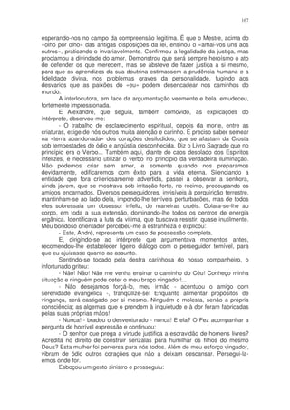 167


esperando-nos no campo da compreensão legitima. É que o Mestre, acima do
«olho por olho» das antigas disposições da lei, ensinou o «amai-vos uns aos
outros», praticando-o invariavelmente. Confirmou a legalidade da justiça, mas
proclamou a divindade do amor. Demonstrou que será sempre heroísmo o ato
de defender os que merecem, mas se absteve de fazer justiça a si mesmo,
para que os aprendizes da sua doutrina estimassem a prudência humana e a
fidelidade divina, nos problemas graves da personalidade, fugindo aos
desvarios que as paixões do «eu» podem desencadear nos caminhos do
mundo.
        A interlocutora, em face da argumentação veemente e bela, emudeceu,
fortemente impressionada.
        E Alexandre, que seguia, também comovido, as explicações do
intérprete, observou-me:
        - O trabalho de esclarecimento espiritual, depois da morte, entre as
criaturas, exige de nós outros muita atenção e carinho. É preciso saber semear
na «terra abandonada» dos corações desiludidos, que se afastam da Crosta
sob tempestades de ódio e angústia desconhecida. Diz o Livro Sagrado que no
princípio era o Verbo... Também aqui, diante do caos desolado dos Espíritos
infelizes, é necessário utilizar o verbo no principio da verdadeira iluminação.
Não podemos criar sem amor, e somente quando nos preparamos
devidamente, edificaremos com êxito para a vida eterna. Silenciando a
entidade que fora criteriosamente advertida, passei a observar a senhora,
ainda jovem, que se mostrava sob irritação forte, no recinto, preocupando os
amigos encarnados. Diversos perseguidores, invisíveis à perquirição terrestre,
mantinham-se ao lado dela, impondo-lhe terríveis perturbações, mas de todos
eles sobressaia um obsessor infeliz, de maneiras cruéis. Colara-se-lhe ao
corpo, em toda a sua extensão, dominando-lhe todos os centros de energia
orgânica. Identificava a luta da vitima, que buscava resistir, quase inutilmente.
Meu bondoso orientador percebeu-me a estranheza e explicou:
        - Este, André, representa um caso de possessão completa.
        E, dirigindo-se ao intérprete que argumentava momentos antes,
recomendou-lhe estabelecer ligeiro diálogo com o perseguidor temível, para
que eu ajuizasse quanto ao assunto.
        Sentindo-se tocado pela destra carinhosa do nosso companheiro, o
infortunado gritou:
        - Não! Não! Não me venha ensinar o caminho do Céu! Conheço minha
situação e ninguém pode deter o meu braço vingador!...
        - Não desejamos forçá-lo, meu irmão - acentuou o amigo com
serenidade evangélica -, tranqüilize-se! Enquanto alimentar propósitos de
vingança, será castigado por si mesmo. Ninguém o molesta, senão a própria
consciência; as algemas que o prendem à inquietude e à dor foram fabricadas
pelas suas próprias mãos!
        - Nunca! - bradou o desventurado - nunca! E ela? O Fez acompanhar a
pergunta de horrível expressão e continuou:
        - O senhor que prega a virtude justifica a escravidão de homens livres?
Acredita no direito de construir senzalas para humilhar os filhos do mesmo
Deus? Esta mulher foi perversa para nós todos. Além de meu esforço vingador,
vibram de ódio outros corações que não a deixam descansar. Persegui-la-
emos onde for.
        Esboçou um gesto sinistro e prosseguiu:
 