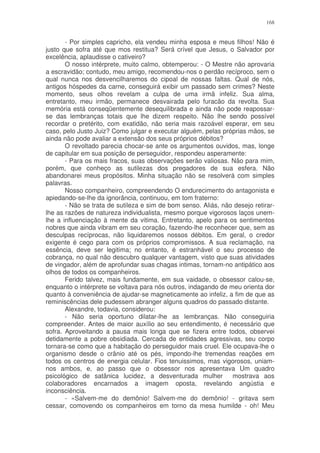 168


       - Por simples capricho, ela vendeu minha esposa e meus filhos! Não é
justo que sofra até que mos restitua? Será crível que Jesus, o Salvador por
excelência, aplaudisse o cativeiro?
       O nosso intérprete, muito calmo, obtemperou: - O Mestre não aprovaria
a escravidão; contudo, meu amigo, recomendou-nos o perdão recíproco, sem o
qual nunca nos desvencilharemos do cipoal de nossas faltas. Qual de nós,
antigos hóspedes da carne, conseguirá exibir um passado sem crimes? Neste
momento, seus olhos revelam a culpa de uma irmã infeliz. Sua alma,
entretanto, meu irmão, permanece desvairada pelo furacão da revolta. Sua
memória está conseqüentemente desequilibrada e ainda não pode reapossar-
se das lembranças totais que lhe dizem respeito. Não lhe sendo possível
recordar o pretérito, com exatidão, não seria mais razoável esperar, em seu
caso, pelo Justo Juiz? Como julgar e executar alguém, pelas próprias mãos, se
ainda não pode avaliar a extensão dos seus próprios débitos?
       O revoltado parecia chocar-se ante os argumentos ouvidos, mas, longe
de capitular em sua posição de perseguidor, respondeu asperamente:
       - Para os mais fracos, suas observações serão valiosas. Não para mim,
porém, que conheço as sutilezas dos pregadores de sua esfera. Não
abandonarei meus propósitos. Minha situação não se resolverá com simples
palavras.
       Nosso companheiro, compreendendo O endurecimento do antagonista e
apiedando-se-lhe da ignorância, continuou, em tom fraterno:
       - Não se trata de sutileza e sim de bom senso. Aliás, não desejo retirar-
lhe as razões de natureza individualista, mesmo porque vigorosos laços unem-
lhe a influenciação à mente da vitima. Entretanto, apelo para os sentimentos
nobres que ainda vibram em seu coração, fazendo-lhe reconhecer que, sem as
desculpas recíprocas, não liquidaremos nossos débitos. Em geral, o credor
exigente é cego para com os próprios compromissos. A sua reclamação, na
essência, deve ser legitima; no entanto, é estranhável o seu processo de
cobrança, no qual não descubro qualquer vantagem, visto que suas atividades
de vingador, além de aprofundar suas chagas intimas, tornam-no antipático aos
olhos de todos os companheiros.
       Ferido talvez, mais fundamente, em sua vaidade, o obsessor calou-se,
enquanto o intérprete se voltava para nós outros, indagando de meu orienta dor
quanto à conveniência de ajudar-se magneticamente ao infeliz, a fim de que as
reminiscências dele pudessem abranger alguns quadros do passado distante.
       Alexandre, todavia, considerou:
       - Não seria oportuno dilatar-lhe as lembranças. Não conseguiria
compreender. Antes de maior auxílio ao seu entendimento, é necessário que
sofra. Aproveitando a pausa mais longa que se fizera entre todos, observei
detidamente a pobre obsidiada. Cercada de entidades agressivas, seu corpo
tornara-se como que a habitação do perseguidor mais cruel. Ele ocupava-lhe o
organismo desde o crânio até os pés, impondo-lhe tremendas reações em
todos os centros de energia celular. Fios tenuissimos, mas vigorosos, uniam-
nos ambos, e, ao passo que o obsessor nos apresentava Um quadro
psicológico de satânica lucidez, a desventurada mulher          mostrava aos
colaboradores encarnados a imagem oposta, revelando angústia e
inconsciência.
       - «Salvem-me do demônio! Salvem-me do demônio! - gritava sem
cessar, comovendo os companheiros em torno da mesa humilde - oh! Meu
 