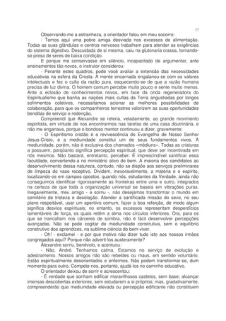 17
        Observando-me a estranheza, o orientador falou em meu socorro:
        - Temos aqui uma pobre amiga desviada nos excessos de alimentação.
Todas as suas glândulas e centros nervosos trabalham para atender as exigências
do sistema digestivo. Descuidada de si mesma, caiu na glutonaria crassa, tornando-
se presa de seres de baixa condição.
        E porque me conservasse em silêncio, incapacitado de argumentar, ante
ensinamentos tão novos, o instrutor considerou:
        - Perante estes quadros, pode você avaliar a extensão das necessidades
educativas na esfera da Crosta. A mente encarnada engalanou-se com os valores
intelectuais e fez o culto da razão pura, esquecendo-se de que a razão humana
precisa de luz divina. O homem comum percebe muito pouco e sente muito menos.
Ante a eclosão de conhecimentos novos, em face da onda regeneradora do
Espiritualismo que banha as nações mais cultas da Terra angustiadas por longos
sofrimentos coletivos, necessitamos acionar as melhores possibilidades de
colaboração, para que os companheiros terrestres valorizem as suas oportunidades
benditas de serviço e redenção.
        Compreendi que Alexandre se referia, veladamente, ao grande movimento
espiritista, em virtude de nos encontrarmos nas tarefas de uma casa doutrinária, e
não me enganava, porque o bondoso mentor continuou a dizer, gravemente:
        - O Espiritismo cristão é a revivescência do Evangelho de Nosso Senhor
Jesus-Cristo, e a mediunidade constitui um de seus fundamentos vivos. A
mediunidade, porém, não é exclusiva dos chamados «médiuns». Todas as criaturas
a possuem, porqüanto significa percepção espiritual, que deve ser incentivada em
nós mesmos. Não bastará, entretanto, perceber. É imprescindível santificar essa
faculdade, convertendo-a no ministério ativo do bem. A maioria dos candidatos ao
desenvolvimento dessa natureza, contudo, não se dispõe aos serviços preliminares
de limpeza do vaso receptivo. Dividem, inexoravelmente, a matéria e o espírito,
localizando-os em campos opostos, quando nós, estudantes da Verdade, ainda não
conseguimos identificar rigorosamente as fronteiras entre uma e outro, integrados
na certeza de que toda a organização universal se baseia em vibrações puras.
Inegavelmente, meu amigo - e sorriu -, não desejamos transformar o mundo em
cemitério de tristeza e desolação. Atender a santificada missão do sexo, no seu
plano respeitável, usar um aperitivo comum, fazer a boa refeição, de modo algum
significa desvios espirituais; no entanto, os excessos representam desperdícios
lamentáveis de força, os quais retêm a alma nos círculos inferiores. Ora, para os
que se trancafiam nos cárceres de sombra, não é fácil desenvolver percepções
avançadas. Não se pode cogitar de mediunidade construtiva, sem o equilíbrio
construtivo dos aprendizes, na sublime ciência do bem-viver.
        - Oh! - exclamei - e por que motivo não dizer tudo isto aos nossos irmãos
congregados aqui? Porque não adverti-los austeramente?
        Alexandre sorriu, benévolo, e acentuou:
        - Não, André. Tenhamos calma. Estamos no serviço de evolução e
adestramento. Nossos amigos não são rebeldes ou maus, em sentido voluntário.
Estão espiritualmente desorientados e enfermos. Não podem transformar-se, dum
momento para outro. Compete-nos, portanto, ajudá-los no caminho educativo.
        O orientador deixou de sorrir e acrescentou:
        - É verdade que sonham edificar maravilhosos castelos, sem base; alcançar
imensas descobertas exteriores, sem estudarem a si próprios; mas, gradativamente,
compreenderão que mediunidade elevada ou percepção edificante não constituem
 