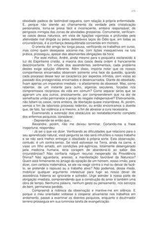 171


obsidiado padece de lastimável cegueira, com relação à própria enfermidade.
E, porque não atende ao chamamento da verdade pela cristalização
personalista, torna-se presa fácil e inconsciente, embora responsável, de
perigosos inimigos das zonas de atividades grosseiras. Comumente, verificam-
se casos dessa natureza, em vista de ligações vigorosas e profundas pela
afetividade mal dirigida ou pelos detestáveis laços do Ódio que, em todas as
circunstâncias, é a confiança desequilibrada convertida em monstro.
        O orienta dor amigo fez longa pausa, verificando os trabalhos em curso,
mas como quem desejasse socorrer-me, com lições inesquecíveis na luta
prática, prosseguiu, apesar das absorventes obrigações da hora:
        - Por este motivo, André, ainda mesmo para o psiquiatra esclarecido à
luz do Espiritismo cristão, a maioria dos casos desta ordem é francamente
desconcertante. Em virtude dos ascendentes sentimentais, cada problema
destes exige solução diferente. Além disso, importa notar que os nossos
companheiros encarnados observam somente uma face da questão, quando
cada processo desse teor se caracteriza por aspectos infinitos, com vistas ao
passado dos protagonistas encarnados e desencarnados. Diante do obsidiado,
fixam apenas um imperativo imediato - o afastamento do obsessor. Mas, como
rebentar, de um instante para outro, algemas seculares, forjadas nos
compromissos recíprocos da vida em comum? Como separar seres que se
agarram uns aos outros, ansiosamente, por compreenderem que na dor de
semelhante união permanece o preço do resgate indispensável? Efetivamente,
não faltam os casos, raros embora, de libertação quase instantânea. Ai, porém,
vemos o fim de laborioso processo redentor, ou então encontramos o doente
que, de fato, faz violência a si mesmo, a fim de abreviar a cura necessária.
        Examinando a extensão dos obstáculos ao restabelecimento completo
dos enfermos psíquicos, considerei:
        - Depreende-se então que...
        Alexandre, porém, não me deixou terminar. Cortando-me a frase
inoportuna, respondeu:
        - Já sei o que vai dizer. Verificando as dificuldades que relaciono para o
seu aprendizado natural, você pergunta se não será infrutífero o nosso trabalho
e se não será melhor entregar o obsidiado à própria sorte. Esta observação,
contudo, é um contra-senso. Se você estivesse na Terra, ainda na carne, e
visse um filho amado, em condições pré-agônicas, totalmente desenganado
pela medicina humana, teria coragem de abandoná-lo ao sabor das
circunstâncias? Não confiaria nalgum recurso inesperado da Providência
Divina? Não aguardaria, ansioso, a manifestação favorável da Natureza?
Quem está firmemente no âmago do coração de um homem, nosso irmão, para
dizer, com certeza matemática, se ele vai reagir contra o mal ou deixar de fazê-
lo, se pretende o repouso ou o trabalho ativo? Não podemos, desse modo,
mobilizar qualquer argumento intelectual para fugir ao nosso dever de
assistência fraterna ao ignorante e sofredor. Urge atender à nossa parte de
obrigação imediata, compreendendo que a construção do amor é também uma
obra de tempo. Nenhuma palavra, nenhum gesto ou pensamento, nos serviços
do bem, permanece perdido.
        Compreendi a nobreza da observação e mantive-me em silêncio. E
porque o meu orientador voltasse a cooperar ativamente nos trabalhos em
andamento, passei a examinar os doentes psíquicos, enquanto o doutrinador
terreno prosseguia em sua luminosa tarefa de evangelização.
 