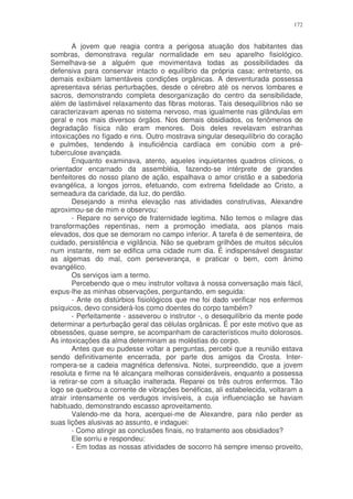172


        A jovem que reagia contra a perigosa atuação dos habitantes das
sombras, demonstrava regular normalidade em seu aparelho fisiológico.
Semelhava-se a alguém que movimentava todas as possibilidades da
defensiva para conservar intacto o equilíbrio da própria casa; entretanto, os
demais exibiam lamentáveis condições orgânicas. A desventurada possessa
apresentava sérias perturbações, desde o cérebro até os nervos lombares e
sacros, demonstrando completa desorganização do centro da sensibilidade,
além de lastimável relaxamento das fibras motoras. Tais desequilíbrios não se
caracterizavam apenas no sistema nervoso, mas igualmente nas glândulas em
geral e nos mais diversos órgãos. Nos demais obsidiados, os fenômenos de
degradação física não eram menores. Dois deles revelavam estranhas
intoxicações no fígado e rins. Outro mostrava singular desequilíbrio do coração
e pulmões, tendendo à insuficiência cardíaca em conúbio com a pré-
tuberculose avançada.
        Enquanto examinava, atento, aqueles inquietantes quadros clínicos, o
orientador encarnado da assembléia, fazendo-se intérprete de grandes
benfeitores do nosso plano de ação, espalhava o amor cristão e a sabedoria
evangélica, a longos jorros, efetuando, com extrema fidelidade ao Cristo, a
semeadura da caridade, da luz, do perdão.
        Desejando a minha elevação nas atividades construtivas, Alexandre
aproximou-se de mim e observou:
        - Repare no serviço de fraternidade legitima. Não temos o milagre das
transformações repentinas, nem a promoção imediata, aos planos mais
elevados, dos que se demoram no campo inferior. A tarefa é de sementeira, de
cuidado, persistência e vigilância. Não se quebram grilhões de muitos séculos
num instante, nem se edifica uma cidade num dia. É indispensável desgastar
as algemas do mal, com perseverança, e praticar o bem, com ânimo
evangélico.
        Os serviços iam a termo.
        Percebendo que o meu instrutor voltava à nossa conversação mais fácil,
expus-lhe as minhas observações, perguntando, em seguida:
        - Ante os distúrbios fisiológicos que me foi dado verificar nos enfermos
psíquicos, devo considerá-los como doentes do corpo também?
        - Perfeitamente - asseverou o instrutor -, o desequilíbrio da mente pode
determinar a perturbação geral das células orgânicas. É por este motivo que as
obsessões, quase sempre, se acompanham de característicos muito dolorosos.
As intoxicações da alma determinam as moléstias do corpo.
        Antes que eu pudesse voltar a perguntas, percebi que a reunião estava
sendo definitivamente encerrada, por parte dos amigos da Crosta. Inter-
rompera-se a cadeia magnética defensiva. Notei, surpreendido, que a jovem
resoluta e firme na fé alcançara melhoras consideráveis, enquanto a possessa
ia retirar-se com a situação inalterada. Reparei os três outros enfermos. Tão
logo se quebrou a corrente de vibrações benéficas, ali estabelecida, voltaram a
atrair intensamente os verdugos invisíveis, a cuja influenciação se haviam
habituado, demonstrando escasso aproveitamento.
        Valendo-me da hora, acerquei-me de Alexandre, para não perder as
suas lições alusivas ao assunto, e indaguei:
        - Como atingir as conclusões finais, no tratamento aos obsidiados?
        Ele sorriu e respondeu:
        - Em todas as nossas atividades de socorro há sempre imenso proveito,
 