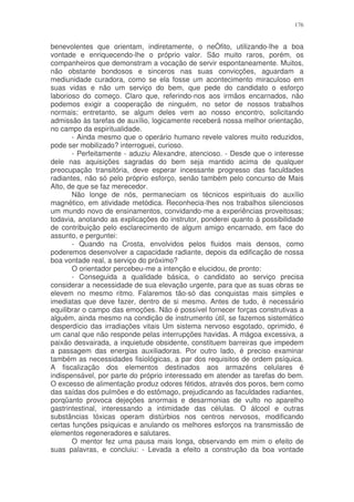 176


benevolentes que orientam, indiretamente, o neÓfito, utilizando-lhe a boa
vontade e enriquecendo-lhe o próprio valor. São muito raros, porém, os
companheiros que demonstram a vocação de servir espontaneamente. Muitos,
não obstante bondosos e sinceros nas suas convicções, aguardam a
mediunidade curadora, como se ela fosse um acontecimento miraculoso em
suas vidas e não um serviço do bem, que pede do candidato o esforço
laborioso do começo. Claro que, referindo-nos aos irmãos encarnados, não
podemos exigir a cooperação de ninguém, no setor de nossos trabalhos
normais; entretanto, se algum deles vem ao nosso encontro, solicitando
admissão às tarefas de auxílio, logicamente receberá nossa melhor orientação,
no campo da espiritualidade.
       - Ainda mesmo que o operário humano revele valores muito reduzidos,
pode ser mobilizado? interroguei, curioso.
       - Perfeitamente - aduziu Alexandre, atencioso. - Desde que o interesse
dele nas aquisições sagradas do bem seja mantido acima de qualquer
preocupação transitória, deve esperar incessante progresso das faculdades
radiantes, não só pelo próprio esforço, senão também pelo concurso de Mais
Alto, de que se faz merecedor.
       Não longe de nós, permaneciam os técnicos espirituais do auxílio
magnético, em atividade metódica. Reconhecia-lhes nos trabalhos silenciosos
um mundo novo de ensinamentos, convidando-me a experiências proveitosas;
todavia, anotando as explicações do instrutor, ponderei quanto à possibilidade
de contribuição pelo esclarecimento de algum amigo encarnado, em face do
assunto, e perguntei:
       - Quando na Crosta, envolvidos pelos fluidos mais densos, como
poderemos desenvolver a capacidade radiante, depois da edificação de nossa
boa vontade real, a serviço do próximo?
       O orientador percebeu-me a intenção e elucidou, de pronto:
       - Conseguida a qualidade básica, o candidato ao serviço precisa
considerar a necessidade de sua elevação urgente, para que as suas obras se
elevem no mesmo ritmo. Falaremos tão-só das conquistas mais simples e
imediatas que deve fazer, dentro de si mesmo. Antes de tudo, é necessário
equilibrar o campo das emoções. Não é possível fornecer forças construtivas a
alguém, ainda mesmo na condição de instrumento útil, se fazemos sistemático
desperdício das irradiações vitais Um sistema nervoso esgotado, oprimido, é
um canal que não responde pelas interrupções havidas. A mágoa excessiva, a
paixão desvairada, a inquietude obsidente, constituem barreiras que impedem
a passagem das energias auxiliadoras. Por outro lado, é preciso examinar
também as necessidades fisiológicas, a par dos requisitos de ordem psíquica.
A fiscalização dos elementos destinados aos armazéns celulares é
indispensável, por parte do próprio interessado em atender as tarefas do bem.
O excesso de alimentação produz odores fétidos, através dos poros, bem como
das saídas dos pulmões e do estômago, prejudicando as faculdades radiantes,
porqüanto provoca dejeções anormais e desarmonias de vulto no aparelho
gastrintestinal, interessando a intimidade das células. O álcool e outras
substâncias tóxicas operam distúrbios nos centros nervosos, modificando
certas funções psíquicas e anulando os melhores esforços na transmissão de
elementos regeneradores e salutares.
       O mentor fez uma pausa mais longa, observando em mim o efeito de
suas palavras, e concluiu: - Levada a efeito a construção da boa vontade
 