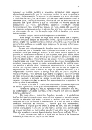178


intoxicam os tecidos, também o organismo perispiritual pode absorver
elementos de degradação que lhe corroem os centros de força, com reflexos
sobre as células materiais. Se a mente da criatura encarnada ainda não atingiu
a disciplina das emoções, se alimenta paixões que a desarmonizam com a
realidade, pode, a qualquer momento, intoxicar-se com as emissões mentais
daqueles com quem convive e que se encontrem no mesmo estado de
desequilíbrio. As vezes, semelhantes absorções constituem simples
fenÔmenos sem maior importância; todavia, em muitos casos, são suscetíveis
de ocasionar perigosos desastres orgânicos. Isto acontece, mormente quando
os interessados não têm vida de oração, cuja influência benéfica pode anular
inúmeros males.
        Indicou o coração de carne da irmã presente e continuou:
        - Esta amiga, na manhã de hoje, teve sérios atritos com o esposo,
entrando em grave posição de desarmonia íntima. A pequena nuvem que lhe
cerca o órgão vital representa matéria mental fulminatória. A permanência de
semelhantes resíduos no coração pode ocasionar-lhe perigosa enfermidade.
Atendamos ao caso.
        Sempre sob minha observação, Anacleto assumiu nova atitude, dando-
me a entender que ia favorecer suas expansões irradiantes e, em seguida,
começou a atuar por imposição. Colocou a mão direita sobre o epigástrio da
paciente, na zona inferior do esterno e, com surpresa, notei que a destra, assim
disposta, emitia sublimes jatos de luz que se dirigiam ao coração da senhora
enferma, observando-se nitidamente que os raios de luminosa vitalidade eram
impulsionados pela força inteligente e consciente do emissor. Assediada pelos
princípios magnéticos, postos em ação, a reduzida porção de matéria negra,
que envolvia a válvula mitral, deslocou-se vagarosamente e, como se fora
atraída pela vigorosa vontade de Anacleto, veio aos tecidos da superfície,
espraiando-se sob a mão irradiante, ao longo da epiderme. Foi então que o
magnetizador espiritual iniciou o serviço mais ativo do passe, alijando a
maligna influência. Fez o contacto duplo sobre o epigástrio, erguendo ambas
as mãos e descendo-as, logo após, morosamente, através dos quadris até aos
joelhos, repetindo o contacto na região mencionada e prosseguindo nas
mesmas operações por diversas vezes. Em poucos instantes, o organismo da
enferma voltou à normalidade.
        Eu estava admirado. E como o assunto envolvia problemas espirituais
de elevada significação, assim que o instrutor terminou o trabalho, indaguei:
        - Perdoe-me a pergunta, mas, na hipótese de não se socorrer esta irmã,
da colaboração de uma casa espiritista, como se haveria com a doença oculta?
Estaria ao abandono?
        - De modo algum - respondeu Anacleto, sorrindo. - Há verdadeiras
legiões de trabalhadores de nossa especialidade amparando as criaturas que,
através de elevadas aspirações, procuram o caminho certo nas instituições
religiosas de todos os matizes. A manifestação de fé não se limita a simples
afirmação mecânica de confiança. O homem que vive mentalmente,
visceralmente, a religião que lhe ensina a senda do bem, está em atividade
intensa e renovadora, recebendo, por isto mesmo, as mais fortes contribuições
de amparo espiritual, por quanto abre a porta viva da alma para o socorro de
Mais Alto, através da oração e da posição ativa de confiança no Poder Divino.
        O novo companheiro indicou a irmã que se libertara da desastrosa
influenciação e esclareceu, depois de uma pausa:
 