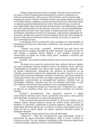 179


        - Nossa amiga está procurando a verdade, cheia de sincera confiança
em Jesus. Ovelha fustigada pela tempestade do mundo e inexperiente na
esfera do conhecimento, volta-se para o Divino Pastor, como a criança frágil,
sequiosa do carinho materno. Estivesse orando numa igreja católica romana ou
num templo budista, receberia o socorro de nossa Esfera, por intermédio desse
ou daquele grupo de trabalhadores do Cristo. Naturalmente aqui, no seio de
uma organização indene das sombras do preconceito e do dogmatismo, nosso
concurso fraternal pode ser mais eficiente, mais puro, e as suas possibilidades
de aproveitamento são muito mais vastas. É preciso assinalar, porém, que os
auxiliadores magnéticos transitam em toda parte, onde existam solicitações da
fé sincera, distribuindo o socorro do Divino Mestre, dentro da melhor divisão de
serviço. Onde vibre o sentimento sincero e elevado, aí se abre um caminho
para a Proteção de Deus.
        A elucidação fez-me grande bem pela revelação de imparcialidade na
distribuição dos bens de nosso plano. Entretanto, outra pergunta ocorreu-me,
de imediato.
        - Todavia, meu amigo - considerei -, admitamos que esta nossa irmã
fosse estranha a qualquer atividade de ordem espiritual. Imaginemo-la sem fé,
sem filiação a qualquer escola religiosa e sem qualquer atestado de
merecimento na prática da virtude. Ainda assim, receberia o benefício dos
passes libertadores?
        Anacleto, com aquela bondade paciente que eu conhecia em Alexandre,
observou:
        - Se fosse uma criatura de sentimentos retos, embora infensa à religião,
em suas meditações naturais receberia auxílio, não obstante menor, pela sua
incapacidade de recepção mais intensa das nossas energias radiantes; mas,
se ficasse integralmente mergulhada nas sombras da ignorância ou da
maldade, permaneceria distante da colaboração de ordem superior e as suas
forças físicas sofreriam desgastes violentos e inevitáveis, pela continuidade da
intoxicação mental. Quem se fecha às idéias regeneradoras, fugindo às leis da
cooperação, experimentará as conseqüências legítimas. Satisfeito com as
elucidações recebidas, reconheci que não me competia interromper o curso
dos trabalhos, tão-somente para satisfazer minha curiosidade pessoal.
        O novo companheiro dirigiu-se a diferente setor. Postávamo-nos, agora,
ao lado de um cavalheiro idoso, para cujo organismo Anacleto me reclamou
atenção.
        Analisei-o acuradamente. Com assombro, notei-lhe o fígado
profundamente alterado. Outra nuvem, igualmente muito escura, cobria grande
parte do Órgão, compelindo-o a estranhos desequilíbrios.
        Toda a vesícula biliar permanecia atingida. E via-se, com nitidez, que os
reflexos negros daquela pequena porção de matéria tóxica alcançavam o
duodeno e o pâncreas, modificando o processo digestivo. Alguns minutos de
observação silenciosa davam-me a conhecer a extrema perturbação de que o
órgão da bile se sentia objeto. As células hepáticas pareciam presas de
perigosas vibrações.
        Enderecei ao amigo espiritual meu olhar de admiração.
        - Observou? - disse ele, bondosamente toda perturbação mental é
ascendente de graves processos patológicos. Afligir a mente é alterar as
funções do corpo. Por isso, qualquer inquietação intima chama-se desarmonia
e as perturbações orgânicas chamam-se enfermidades.
 