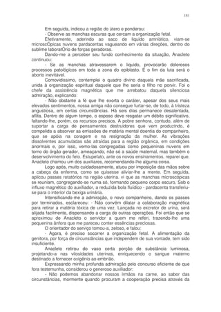 181


        Em seguida, indicou a região do útero e ponderou:
        - Observe as manchas escuras que cercam a organização fetal.
        Efetivamente, aderindo ao saco de liquido amniótico, viam-se
microscÓpicas nuvens pardacentas vagueando em várias direções, dentro do
sublime laboratÓrio de forças geradoras.
        Dando-me a perceber seu fundo conhecimento da situação, Anacleto
continuou:
        - Se as manchas atravessarem o liquido, provocarão dolorosos
processos patológicos em toda a zona do epiblasto. E o fim da luta será o
aborto inevitável.
        Comovidissimo, contemplei o quadro divino daquela mãe sacrificada,
unida à organização espiritual daquele que lhe seria o filho no porvir. Foi o
chefe da assistência magnética que me arrebatou daquela silenciosa
admiração, explicando:
        - Não obstante a fé que lhe exorta o caráter, apesar dos seus mais
elevados sentimentos, nossa amiga não consegue furtar-se, de todo, à tristeza
angustiosa, em certas circunstâncias. Há seis dias permanece desalentada,
aflita. Dentro de algum tempo, o esposo deve resgatar um débito significativo,
faltando-lhe, porém, os recursos precisos. A pobre senhora, contudo, além de
suportar a carga de pensamentos destruidores que vem produzindo, é
compelida a absorver as emissões de matéria mental doentia do companheiro,
que se apóia na coragem e na resignação da mulher. As vibrações
dissolventes acumuladas são atraídas para a região orgânica, em condições
anormais e, por isso, vemo-las congregadas como pequeninas nuvens em
torno do órgão gerador, ameaçando, não só a saúde maternal, mas também o
desenvolvimento do feto. Estupefato, ante os novos ensinamentos, reparei que.
Anacleto chamou um dos auxiliares, recomendando-lhe alguma coisa.
        Logo após, muito cuidadosamente, atuou por imposição das mãos sobre
a cabeça da enferma, como se quisesse aliviar-lhe a mente. Em seguida,
aplicou passes rotatórios na região uterina. vi que as manchas microscópicas
se reuniam, congregando-se numa só, formando pequeno corpo escuro. Sob o
influxo magnético do auxiliador, a reduzida bola fluídico - pardacenta transferiu-
se para o interior da bexiga urinária.
        Intensificando-me a admiração, o novo companheiro, dando os passes
por terminados, esclareceu: - Não convém dilatar a colaboração magnética
para retirar a matéria tóxica de uma vez. Lançada no excretor de urina, será
alijada facilmente, dispensando a carga de outras operações. Foi então que se
aproximou de Anacleto o servidor a quem me referi, trazendo-lhe uma
pequenina ânfora que me pareceu conter essências preciosas.
        O orientador do serviço tomou-a, zeloso, e falou:
        - Agora, é preciso socorrer a organização fetal. A alimentação da
genitora, por força de circunstâncias que independem de sua vontade, tem sido
insuficiente.
        Anacleto retirou do vaso certa porção de substância luminosa,
projetando-a nas vilosidades uterinas, enriquecendo o sangue materno
destinado a fornecer oxigênio ao embrião.
        Expressando minha profunda admiração pelo concurso eficiente de que
fora testemunha, considerou o generoso auxiliador:
        - Não podemos abandonar nossos irmãos na carne, ao sabor das
circunstâncias, mormente quando procuram a cooperação precisa através da
 