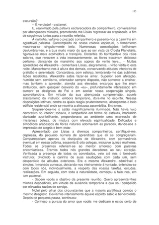 185


excursão?
        -- É verdade! - exclamei.
        E, reanimado pela palavra esclarecedora do companheiro, conversamos
por abençoados minutos, prometendo-me Lísias regressar ao crepúsculo, a fim
de seguirmos juntos para a reunião referida.
        À noitinha, voltava o prezado companheiro e pusemo-nos a caminho em
agradável palestra. Contemplado de nossa colônia espiritual, o firmamento
mostrava-se singularmente belo. Numerosas constelações brilhavam
deslumbrantes, e a Lua muito maior do que ao ser vista da Crosta Planetária,
figurava-se mais acolhedora e tranqüila. Distantes do bombardeio dos raios
solares, que renovam a vida incessantemente, as flores exalavam delicioso
perfume, dançando de mansinho aos sopros do vento leve... - Muitos
aprendizes de Alexandre - comentava Lísias, alegremente, - virão visitá-lo esta
noite. Mantenhamo-nos à altura dos demais, conservando atitudes interiores de
gratidão e serenidade. Concordava, com esforço, lembrando-me das sublimes
lições recebidas. Alexandre sabia fazer-se amar. Superior sem afetação,
humilde sem servilismo, orientador sempre disposto, não somente a ensinar,
mas também a aprender, atendia aos elevados encargos que lhe eram
atribuídos, sem qualquer desvario do «eu», profundamente interessado em
cumprir os desígnios do Pai e em aceitar nossa cooperação singela,
aproveitando-a. Em virtude da sua abençoada compreensão, aquele
afastamento do instrutor, embora temporário, doía-me no espírito. Nessas
disposições intimas, contra as quais reagia prudentemente, alcançamos o belo
edifício residencial onde se reuniria a afetuosa assembléia. Entramos.
        Surpreendeu-me o salão magnificamente iluminado. Não havia luxo
decorativo no interior; todavia, o lampadário em forma de estrelas, irradiando
claridade azul-brilhante, proporcionava ao ambiente uma expressão de
misteriosa beleza, de mistura com elevada espiritualidade. Delicados e
simbólicos arabescos de flores naturais adornavam as paredes, dando-nos a
impressão de alegria e bem-estar.
        Apresentado por Lísias a diversos companheiros, certifíquei-me,
depressa, do pequeno número de aprendizes que ali se congregariam.
Compareceriam apenas os discípulos de Alexandre, com permanência
eventual em nossa colônia, sessenta É oito colegas, inclusive quinze mulheres.
Todos os presentes referiam-se ao mentor amoroso com palavras
encomiásticas. Éramos todos nós grandes devedores ao seu coração.
Verificada a presença de todos os convidados, veio até nós o benévolo
instrutor, dividindo o carinho de suas saudações com cada um, sem
desperdício de atitudes exteriores. Era o mesmo Alexandre, admirável e
simples. Irmanado conosco, deixando-nos inteiramente à vontade, entendeu-se
com todos nós, individualmente, a respeito das nossas tarefas, estudos,
realizações. Em seguida, com toda a naturalidade, começou a falar-nos, em
tom paternal:
        - Sabem vocês o objetivo da presente reunião. Quero apresentar-lhes
minhas despedidas, em virtude da ausência temporária a que sou compelido
por elevadas razões de serviço.
        Notei pelo olhar dos circunstantes que a maioria partilhava comigo o
mesmo desgosto. Devíamos intensamente àquele espírito sábio e benevolente.
Depois de pequena pausa, continuou:
        - Conheço a pureza do amor que vocês me dedicam e estou certo de
 