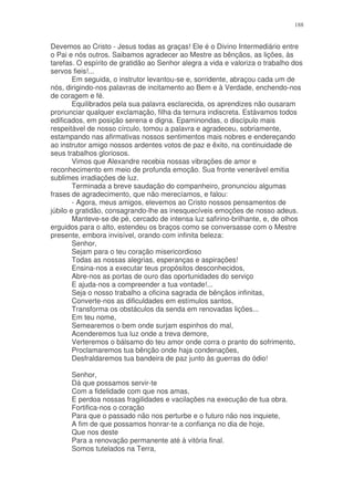 188


Devemos ao Cristo - Jesus todas as graças! Ele é o Divino Intermediário entre
o Pai e nós outros. Saibamos agradecer ao Mestre as bênçãos, as lições, às
tarefas. O espírito de gratidão ao Senhor alegra a vida e valoriza o trabalho dos
servos fieis!...
        Em seguida, o instrutor levantou-se e, sorridente, abraçou cada um de
nós, dirigindo-nos palavras de incitamento ao Bem e à Verdade, enchendo-nos
de coragem e fé.
        Equilibrados pela sua palavra esclarecida, os aprendizes não ousaram
pronunciar qualquer exclamação, filha da ternura indiscreta. Estávamos todos
edificados, em posição serena e digna. Epaminondas, o discípulo mais
respeitável de nosso círculo, tomou a palavra e agradeceu, sobriamente,
estampando nas afirmativas nossos sentimentos mais nobres e endereçando
ao instrutor amigo nossos ardentes votos de paz e êxito, na continuidade de
seus trabalhos gloriosos.
        Vimos que Alexandre recebia nossas vibrações de amor e
reconhecimento em meio de profunda emoção. Sua fronte venerável emitia
sublimes irradiações de luz.
        Terminada a breve saudação do companheiro, pronunciou algumas
frases de agradecimento, que não merecíamos, e falou:
        - Agora, meus amigos, elevemos ao Cristo nossos pensamentos de
júbilo e gratidão, consagrando-lhe as inesquecíveis emoções de nosso adeus.
        Manteve-se de pé, cercado de intensa luz safirino-brilhante, e, de olhos
erguidos para o alto, estendeu os braços como se conversasse com o Mestre
presente, embora invisível, orando com infinita beleza:
        Senhor,
        Sejam para o teu coração misericordioso
        Todas as nossas alegrias, esperanças e aspirações!
        Ensina-nos a executar teus propósitos desconhecidos,
        Abre-nos as portas de ouro das oportunidades do serviço
        E ajuda-nos a compreender a tua vontade!...
        Seja o nosso trabalho a oficina sagrada de bênçãos infinitas,
        Converte-nos as dificuldades em estímulos santos,
        Transforma os obstáculos da senda em renovadas lições...
        Em teu nome,
        Semearemos o bem onde surjam espinhos do mal,
        Acenderemos tua luz onde a treva demore,
        Verteremos o bálsamo do teu amor onde corra o pranto do sofrimento,
        Proclamaremos tua bênção onde haja condenações,
        Desfraldaremos tua bandeira de paz junto às guerras do ódio!

      Senhor,
      Dá que possamos servir-te
      Com a fidelidade com que nos amas,
      E perdoa nossas fragilidades e vacilações na execução de tua obra.
      Fortifica-nos o coração
      Para que o passado não nos perturbe e o futuro não nos inquiete,
      A fim de que possamos honrar-te a confiança no dia de hoje,
      Que nos deste
      Para a renovação permanente até à vitória final.
      Somos tutelados na Terra,
 