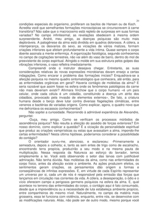 20
condições especiais do organismo, proliferam os bacilos de Hansen ou de Koch.
Acredita você que semelhantes formações microscópicas se circunscrevem à carne
transitória? Não sabe que o macrocosmo está repleto de surpresas em suas formas
variadas? No campo infinitesimal, as revelações obedecem à mesma ordem
surpreendente. André, meu amigo, as doenças psíquicas são muito mais
deploráveis. A patogênese da alma está dividida em quadros dolorosos. A cólera, a
intemperança, os desvarios do sexo, as viciações de vários matizes, formam
criações inferiores que afetam profundamente a vida íntima. Quase sempre o corpo
doente assinala a mente enfermiça. A organização fisiológica, segundo conhecemos
no campo de cogitações terrestres, não vai além do vaso de barro, dentro do mol de
preexistente do corpo espiritual. Atingido o molde em sua estrutura pelos golpes das
vibrações inferiores, o vaso refletira imediatamente.
       Compreendi onde o instrutor desejava chegar. Entretanto, as suas
considerações relativas às novas expressões microbianas davam ensejo a certas
indagações. Como encarar o problema das formações iniciais? Enquadrava-se a
afecção psíquica no mesmo quadro sintomatológico que conhecera, até então, para
as enfermidades orgânicas em geral? Haveria contágio de moléstias da alma? E
seria razoável que assim fosse na esfera onde os fenômenos patológicos da carne
não mais deveriam existir? Afirmara Virchow que o corpo humano «é um país
celular, onde cada célula é um cidadão, constituindo a doença um atrito dos
cidadãos, provocado pela invasão de elementos externos». De fato, a criatura
humana desde o berço deve lutar contra diversas flagelações climáticas, entre
venenos e bactérias de variadas origens. Como explicar, agora, o quadro novo que
me defrontava os escassos conhecimentos?
       Não sopitei a curiosidade. Recorrendo à admirável experiência de Alexandre,
perguntei:
       -Ouça, meu amigo. Como se verificam os processos mórbidos de
ascendência psíquica? Não resulta a afecção do assédio de forças exteriores? Em
nosso domínio, como explicar a questão? É a viciação da personalidade espiritual
que produz as criações vampirísticas ou estas que avassalam a alma, impondo-lhe
certas enfermidades? Nesta última hipótese, poderíamos considerar a possibilidade
do contágio?
       O orientador ouviu-me, atencioso, e esclareceu: -Primeiramente a
semeadura, depois a colheita; e, tanto as sem entes de trigo como de escalracho,
encontrando terra propícia, produzirão a seu modo e na mesma pauta de
multiplicação. Nessa resposta da Natureza ao esforço do lavrador, temos
simplesmente a lei. Você está observando o setor das larvas com justificável
admiração. Não tenha dúvida. Nas moléstias da alma, como nas enfermidades do
corpo físico, antes da afecção existe o ambiente. As ações produzem efeitos, os
sentimentos geram criações, os pensamentos dão origem a formas e
conseqüências de infinitas expressões. E, em virtude de cada Espírito representar
um universo por si, cada um de nós é responsável pela emissão das forças que
lançamos em circulação nas correntes da vida. A cólera, a desesperação, o ódio e o
vício oferecem campo a perigosos germens psíquicos na esfera da alma. E, qual
acontece no terreno das enfermidades do corpo, o contágio aqui é fato consumado,
desde que a imprevidência ou a necessidade de luta estabeleça ambiente propício,
entre companheiros do mesmo nível. Naturalmente, no campo da matéria mais
grosseira, essa lei funciona com violência, enquanto, entre nós, se desenvolve com
as modificações naturais. Aliás, não pode ser de outro modo, mesmo porque você
 