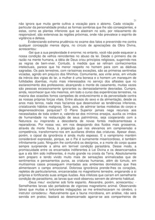 21
não ignora que muita gente cultiva a vocação para o abismo. Cada viciação
particular da personalidade produz as formas sombrias que lhe são conseqüentes, e
estas, como as plantas inferiores que se alastram no solo, por relaxamento do
responsável, são extensivas às regiões próximas, onde não prevalece o espírito de
vigilância e defesa.
        Evidenciando extrema prudência no exame dos fatos e prevenindo-me contra
qualquer concepção menos digna, no círculo de apreciações da Obra Divina,
acrescentou:
        -Sei que a sua perplexidade é enorme; no entanto, você não pode esquecer a
nossa condição de velhos reincidentes no abuso da lei. Desde o primeiro dia de
razão na mente humana, a idéia de Deus criou princípios religiosos, sugerindo-nos
as regras de bem-viver. Contudo, à medida que se refinam conhecimentos
intelectuais, parece que há menor respeito no homem para com as dádivas
sagradas. Os pais terrestres, com raríssimas exceções, são as primeiras sentinelas
viciadas, agindo em prejuízo dos filhinhos. Comumente, aos vinte anos, em virtude
da inércia dos vigias do lar, a mulher é uma boneca e o homem um manequim de
futilidades doentias, muito mais interessados no serviço dos alfaiates que no
esclarecimento dos professores; alcançando o monte do casamento, muitas vezes
são pessoas excessivamente ignorantes ou demasiadamente desviadas. Cumpre,
ainda, reconhecer que nós mesmos, em todo o curso das experiências terrestres, na
maioria das ocasiões fomos campeões do endurecimento e da perversidade contra
as nossas próprias forças vitais. Entre abusos do sexo e da alimentação, desde os
anos mais tenros, nada mais fazíamos que desenvolver as tendências inferiores,
cristalizando hábitos malignos. Seria, pois, de admirar tantas moléstias do corpo e
degenerescências psíquicas? O Plano Superior jamais nega recursos aos
necessitados de toda ordem e, valendo-se dos mínimos ensejos, auxilia os irmãos
de humanidade na restauração de seus patrimônios, seja cooperando com a
Natureza ou inspirando a descoberta de novas fontes medicamentosas e
reparadoras. Por nossa vez, em nos despojando dos fluidos mais grosseiros,
através da morte física, à proporção que nos elevamos em compreensão e
competência, transformamo-nos em auxiliares diretos das criaturas. Apesar disso,
porém, o cipoal da ignorância é ainda muito espesso. E o vampirismo mantém
considerável expressão, porque, se o Pai é sumamente misericordioso, é também
infinitamente justo. Ninguém lhe confundirá os desígnios, e a morte do corpo quase
sempre surpreende a alma em terrível condição parasitária. Desse modo, a
promiscuidade entre os encarnados indiferentes à Lei Divina e os desencarnados
que a ela têm sido indiferentes, é muito grande na crosta da Terra. Absolutamente
sem preparo e tendo vivido muito mais de sensações animalizadas que de
sentimentos e pensamentos puros, as criaturas humanas, além do túmulo, em
muitíssimos casos prosseguem imantadas aos ambientes domésticos que lhes
alimentavam o campo emocional. Dolorosa ignorância prende-lhes os corações,
repletos de particularismos, encarceradas no magnetismo terrestre, enganando a si
próprias e fortificando suas antigas ilusões. Aos infelizes que caíram em semelhante
condição de parasitismo, as larvas que você observou servem de alimento habitual.
        -Deus meu! -exclamei sob forte espanto. Alexandre, porém, acrescentou: -
Semelhantes larvas são portadoras de vigoroso magnetismo animal. Observando
talvez que muitas e torturantes indagações se me entrechocavam no cérebro, o
instrutor considerou: -Naturalmente que a fauna microbiana, em análise, não será
servida em pratos; bastará ao desencarnado agarrar-se aos companheiros de
 