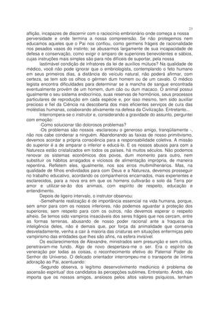 23
aflição, incapazes de discernir com o raciocínio embrionário onde começa a nossa
perversidade e onde termina a nossa compreensão. Se não protegemos nem
educamos aqueles que o Pai nos confiou, como germens frágeis de racionalidade
nos pesados vasos do instinto; se abusarmos largamente de sua incapacidade de
defesa e conservação, como exigir o amparo de superiores benevolentes e sábios,
cujas instruções mais simples são para nós difíceis de suportar, pela nossa
        lastimável condição de infratores da lei de auxílios mútuos? Na qualidade de
médico, você não pode ignorar que o embriologista, contemplando o feto humano
em seus primeiros dias, a distância do veículo natural, não poderá afirmar, com
certeza, se tem sob os olhos o gérmen dum homem ou de um cavalo. O médico
legista encontra dificuldades para determinar se a mancha de sangue encontrada
eventualmente provém de um homem, dum cão ou dum macaco. O animal possui
igualmente o seu sistema endocrínico, suas reservas de hormônios, seus processos
particulares de reprodução em cada espécie e, por isso mesmo, tem sido auxiliar
precioso e fiel da Ciência na descoberta dos mais eficientes serviços de cura das
moléstias humanas, colaborando ativamente na defesa da Civilização. Entretanto...
        Interrompera-se o instrutor e, considerando a gravidade do assunto, perguntei
com emoção:
        -Como solucionar tão dolorosos problemas?
        -Os problemas são nossos -esclareceu o generoso amigo, tranqüilamente -,
não nos cabe condenar a ninguém. Abandonando as faixas de nosso primitivismo,
devemos acordar a própria consciência para a responsabilidade coletiva. A missão
do superior é a de amparar o inferior e educá-lo. E os nossos abusos para com a
Natureza estão cristalizados em todos os países, há muitos séculos. Não podemos
renovar os sistemas econômicos dos povos, dum momento para outro, nem
substituir os hábitos arraigados e viciosos de alimentação imprópria, de maneira
repentina. Refletem eles, igualmente, nos sos erros multimilhenários. Mas, na
qualidade de filhos endividados para com Deus e a Natureza, devemos prosseguir
no trabalho educativo, acordando os companheiros encarnados, mais experientes e
esclarecidos, para a nova era em que os homens cultivarão o solo da Terra por
amor e utilizar-se-ão dos animais, com espírito de respeito, educação e
entendimento.
        Depois de ligeiro intervalo, o instrutor observou:
        -Semelhante realização é de importância essencial na vida humana, porque,
sem amor para com os nossos inferiores, não podemos aguardar a proteção dos
superiores; sem respeito para com os outros, não devemos esperar o respeito
alheio. Se temos sido vampiros insaciáveis dos seres frágeis que nos cercam, entre
as formas terrenas, abusando de nosso poder racional ante a fraqueza da
inteligência deles, não é demais que, por força da animalidade que conserva
desveladamente, venha a cair à maioria das criaturas em situações enfermiças pelo
vampirismo das entidades que lhes são afins, na esfera invisível.
        Os esclarecimentos de Alexandre, ministrados sem presunção e sem crítica,
penetravam-me fundo. Algo de novo despertava-me o ser. Era o espírito de
veneração por todas as coisas, o reconhecimento efetivo do Paternal Poder do
Senhor do Universo. O delicado orientador interrompeu-me o transporte de íntima
adoração ao Pai, acentuando:
        -Segundo observa, o legítimo desenvolvimento mediúnico é problema de
ascensão espiritual' dos candidatos às percepções sublimes. Entretanto. André, não
importa que os nossos amigos, ansiosos pelos altos valores psíquicos, tenham
 