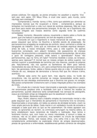 30
preces coletivas. Em seguida, as piores emoções me assaltam o espírito. Vivo
sem paz, sem apoio. Oh! Meus filhos, é cruel rolar assim, pelo mundo, como
náufrago sem orientação!
        -Compreendo-a, mamãe -tornou o filho, como que satisfeito por alimentar as
impressões nocivas que lhe ocupavam a mente -, compreendo-a, porque as
tentações me transformam a vida num cipoal de sombras espessas. Não sei mais
que fazer para resistir aos pensamentos amargos. Ai de nós, se o Espiritismo não
houvesse chegado aos nossos destinos como sagrada fonte de sublimes
consolações!
        Nesse momento, Alexandre colocou novamente a destra sobre a fronte da
jovem, que Lhe traduziu o pensamento, em tom de respeito e carinho:
        -Concordo em que o Espiritismo é nosso manancial de consolo, mas não
posso esquecer que temos na Doutrina a bendita escola de preparação. Se
permanecermos arraigados às exigências de conforto, talvez venhamos a olvidar as
obrigações do trabalho. Creio que os instrutores da verdade espiritual desejam,
antes de tudo, a nossa renovação íntima, para a vida superior. Se apenas
buscarmos consolação, sem adquirir fortaleza, não passaremos de crianças
espirituais. Se procurarmos a companhia de orientadores benevolentes, tão-só para
o gozo de vantagens pessoais, onde estará o aprendizado? Acaso não
permanecemos, aqui na Terra, em lição? Teríamos recebido o corpo, ao renascer,
apenas para repousar? É incrível que os nossos amigos da esfera superior nos
venham suprimir a possibilidade de caminhar por nós mesmos, usando os próprios
pés. Naturalmente, não nos querem os benfeitores do Além para eternos
necessitados da casa de Deus e, sim, para companheiros dos gloriosos serviços do
bem, tão generosos, fortes, sábios e felizes quanto eles já o são. E modificando a
inflexão de voz, desejosa de demonstrar a ternura filial que lhe vibrava n’alma,
acentuou:
        -Mamãe sabe como lhe quero bem, mas alguma coisa, no fundo da
consciência, não me permite comentar as nossas necessidades senão assim,
ajustando-me aos elevados ensinamentos que a Doutrina nos gravou no coração.
Não posso compreender Cristianismo sem a nossa integração prática nos exemplos
do Cristo.
        Em virtude de o instrutor haver interrompido a operação magnética e porque
me encontrasse perplexo ante a facilidade com que a menina lhe recebia os
pensamentos, quando observara tanta complexidade nos serviços de psicografia,
expus ao orientador amigo as indagações que me assaltavam o espírito.
        Sem titubear, Alexandre explicou:
        -Aqui, André, observa você o trabalho simples da transmissão mental e não
pode esquecer que o intercâmbio do pensamento é movimento livre no Universo.
Desencarnados e encarnados, em todos os setores de atividade terrestre, vivem na
mais ampla permuta de idéias. Cada mente é um verdadeiro mundo de emissão e
recepção e cada qual atrai os que se lhe assemelham. Os tristes agradam aos
tristes, os ignorantes se reúnem, os criminosos comungam na mesma esfera, os
bons estabelecem laços recíprocos de trabalho e realização. Aqui temos o
fenômeno intuitivo, que, com maior ou menor intensidade, é comum a todas as
criaturas, não só no plano construtivo, mas também no círculo de expressões
menos elevadas. Temos, sob nossos olhos, uma velha irmã e seu filho maior
completamente ambientados na exploração inferior de amigos desencarnados,
presas de ignorância e enfermidade, estabelecendo perfeito comércio de vibrações
 