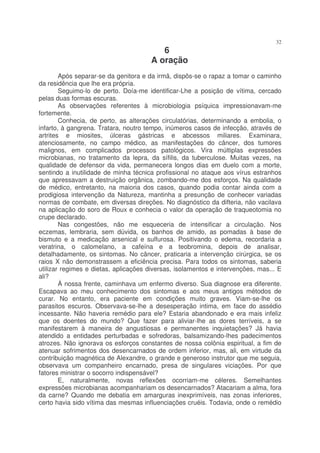 32
                                         6
                                      A oração
        Após separar-se da genitora e da irmã, dispôs-se o rapaz a tomar o caminho
da residência que lhe era própria.
        Seguimo-lo de perto. Doía-me identificar-Lhe a posição de vítima, cercado
pelas duas formas escuras.
        As observações referentes à microbiologia psíquica impressionavam-me
fortemente.
        Conhecia, de perto, as alterações circulatórias, determinando a embolia, o
infarto, à gangrena. Tratara, noutro tempo, inúmeros casos de infecção, através de
artrites e miosites, úlceras gástricas e abcessos miliares. Examinara,
atenciosamente, no campo médico, as manifestações do câncer, dos tumores
malignos, em complicados processos patológicos. Vira múltiplas expressões
microbianas, no tratamento da lepra, da sífilis, da tuberculose. Muitas vezes, na
qualidade de defensor da vida, permanecera longos dias em duelo com a morte,
sentindo a inutilidade de minha técnica profissional no ataque aos vírus estranhos
que apressavam a destruição orgânica, zombando-me dos esforços. Na qualidade
de médico, entretanto, na maioria dos casos, quando podia contar ainda com a
prodigiosa intervenção da Natureza, mantinha a presunção de conhecer variadas
normas de combate, em diversas direções. No diagnóstico da difteria, não vacilava
na aplicação do soro de Roux e conhecia o valor da operação de traqueotomia no
crupe declarado.
        Nas congestões, não me esqueceria de intensificar a circulação. Nos
eczemas, lembraria, sem dúvida, os banhos de amido, as pomadas à base de
bismuto e a medicação arsenical e sulfurosa. Positivando o edema, recordaria a
veratrina, o calomelano, a cafeína e a teobromina, depois de analisar,
detalhadamente, os sintomas. No câncer, praticaria a intervenção cirúrgica, se os
raios X não demonstrassem a eficiência precisa. Para todos os sintomas, saberia
utilizar regimes e dietas, aplicações diversas, isolamentos e intervenções, mas... E
ali?
        À nossa frente, caminhava um enfermo diverso. Sua diagnose era diferente.
Escapava ao meu conhecimento dos sintomas e aos meus antigos métodos de
curar. No entanto, era paciente em condições muito graves. Viam-se-lhe os
parasitos escuros. Observava-se-lhe a desesperação intima, em face do assédio
incessante. Não haveria remédio para ele? Estaria abandonado e era mais infeliz
que os doentes do mundo? Que fazer para aliviar-lhe as dores terríveis, a se
manifestarem à maneira de angustiosas e permanentes inquietações? Já havia
atendido a entidades perturbadas e sofredoras, balsamizando-lhes padecimentos
atrozes. Não ignorava os esforços constantes de nossa colônia espiritual, a fim de
atenuar sofrimentos dos desencarnados de ordem inferior, mas, ali, em virtude da
contribuição magnética de Alexandre, o grande e generoso instrutor que me seguia,
observava um companheiro encarnado, presa de singulares viciações. Por que
fatores ministrar o socorro indispensável?
        E, naturalmente, novas reflexões ocorriam-me céleres. Semelhantes
expressões microbianas acompanhariam os desencarnados? Atacariam a alma, fora
da carne? Quando me debatia em amarguras inexprimíveis, nas zonas inferiores,
certo havia sido vítima das mesmas influenciações cruéis. Todavia, onde o remédio
 