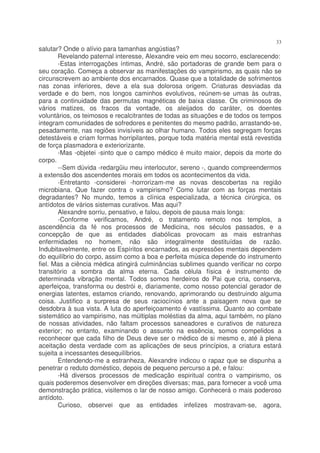 33
salutar? Onde o alívio para tamanhas angústias?
       Revelando paternal interesse, Alexandre veio em meu socorro, esclarecendo:
       -Estas interrogações íntimas, André, são portadoras de grande bem para o
seu coração. Começa a observar as manifestações do vampirismo, as quais não se
circunscrevem ao ambiente dos encarnados. Quase que a totalidade de sofrimentos
nas zonas inferiores, deve a ela sua dolorosa origem. Criaturas desviadas da
verdade e do bem, nos longos caminhos evolutivos, reúnem-se umas às outras,
para a continuidade das permutas magnéticas de baixa classe. Os criminosos de
vários matizes, os fracos da vontade, os aleijados do caráter, os doentes
voluntários, os teimosos e recalcitrantes de todas as situações e de todos os tempos
integram comunidades de sofredores e penitentes do mesmo padrão, arrastando-se,
pesadamente, nas regiões invisíveis ao olhar humano. Todos eles segregam forças
detestáveis e criam formas horripilantes, porque toda matéria mental está revestida
de força plasmadora e exteriorizante.
       -Mas -objetei -sinto que o campo médico é muito maior, depois da morte do
corpo.
       --Sem dúvida -redargüiu meu interlocutor, sereno -, quando compreendermos
a extensão dos ascendentes morais em todos os acontecimentos da vida.
       -Entretanto -considerei -horrorizam-me as novas descobertas na região
microbiana. Que fazer contra o vampirismo? Como lutar com as forças mentais
degradantes? No mundo, temos a clínica especializada, a técnica cirúrgica, os
antídotos de vários sistemas curativos. Mas aqui?
       Alexandre sorriu, pensativo, e falou, depois de pausa mais longa:
       -Conforme verificamos, André, o tratamento remoto nos templos, a
ascendência da fé nos processos de Medicina, nos séculos passados, e a
concepção de que as entidades diabólicas provocam as mais estranhas
enfermidades no homem, não são integralmente destituídas de razão.
Indubitavelmente, entre os Espíritos encarnados, as expressões mentais dependem
do equilíbrio do corpo, assim como a boa e perfeita música depende do instrumento
fiel. Mas a ciência médica atingirá culminâncias sublimes quando verificar no corpo
transitório a sombra da alma eterna. Cada célula física é instrumento de
determinada vibração mental. Todos somos herdeiros do Pai que cria, conserva,
aperfeiçoa, transforma ou destrói e, diariamente, como nosso potencial gerador de
energias latentes, estamos criando, renovando, aprimorando ou destruindo alguma
coisa. Justifico a surpresa de seus raciocínios ante a paisagem nova que se
desdobra à sua vista. A luta do aperfeiçoamento é vastíssima. Quanto ao combate
sistemático ao vampirismo, nas múltiplas moléstias da alma, aqui também, no plano
de nossas atividades, não faltam processos saneadores e curativos de natureza
exterior; no entanto, examinando o assunto na essência, somos compelidos a
reconhecer que cada filho de Deus deve ser o médico de si mesmo e, até à plena
aceitação desta verdade com as aplicações de seus princípios, a criatura estará
sujeita a incessantes desequilíbrios.
       Entendendo-me a estranheza, Alexandre indicou o rapaz que se dispunha a
penetrar o reduto doméstico, depois de pequeno percurso a pé, e falou:
       -Há diversos processos de medicação espiritual contra o vampirismo, os
quais poderemos desenvolver em direções diversas; mas, para fornecer a você uma
demonstração prática, visitemos o lar de nosso amigo. Conhecerá o mais poderoso
antídoto.
       Curioso, observei que as entidades infelizes mostravam-se, agora,
 