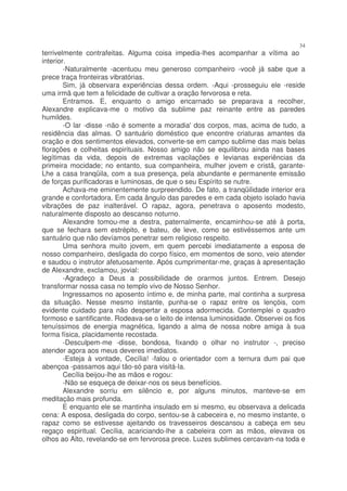 34
terrivelmente contrafeitas. Alguma coisa impedia-lhes acompanhar a vítima ao
interior.
        -Naturalmente -acentuou meu generoso companheiro -você já sabe que a
prece traça fronteiras vibratórias.
        Sim, já observara experiências dessa ordem. -Aqui -prosseguiu ele -reside
uma irmã que tem a felicidade de cultivar a oração fervorosa e reta.
        Entramos. E, enquanto o amigo encarnado se preparava a recolher,
Alexandre explicava-me o motivo da sublime paz reinante entre as paredes
humildes.
        -O lar -disse -não é somente a moradia' dos corpos, mas, acima de tudo, a
residência das almas. O santuário doméstico que encontre criaturas amantes da
oração e dos sentimentos elevados, converte-se em campo sublime das mais belas
florações e colheitas espirituais. Nosso amigo não se equilibrou ainda nas bases
legítimas da vida, depois de extremas vacilações e levianas experiências da
primeira mocidade; no entanto, sua companheira, mulher jovem e cristã, garante-
Lhe a casa tranqüila, com a sua presença, pela abundante e permanente emissão
de forças purificadoras e luminosas, de que o seu Espírito se nutre.
        Achava-me eminentemente surpreendido. De fato, a tranqüilidade interior era
grande e confortadora. Em cada ângulo das paredes e em cada objeto isolado havia
vibrações de paz inalterável. O rapaz, agora, penetrava o aposento modesto,
naturalmente disposto ao descanso noturno.
        Alexandre tomou-me a destra, paternalmente, encaminhou-se até à porta,
que se fechara sem estrépito, e bateu, de leve, como se estivéssemos ante um
santuário que não devíamos penetrar sem religioso respeito.
        Uma senhora muito jovem, em quem percebi imediatamente a esposa de
nosso companheiro, desligada do corpo físico, em momentos de sono, veio atender
e saudou o instrutor afetuosamente. Após cumprimentar-me, graças à apresentação
de Alexandre, exclamou, jovial:
        -Agradeço a Deus a possibilidade de orarmos juntos. Entrem. Desejo
transformar nossa casa no templo vivo de Nosso Senhor.
        Ingressamos no aposento íntimo e, de minha parte, mal continha a surpresa
da situação. Nesse mesmo instante, punha-se o rapaz entre os lençóis, com
evidente cuidado para não despertar a esposa adormecida. Contemplei o quadro
formoso e santificante. Rodeava-se o leito de intensa luminosidade. Observei os fios
tenuíssimos de energia magnética, ligando a alma de nossa nobre amiga à sua
forma física, placidamente recostada.
        -Desculpem-me -disse, bondosa, fixando o olhar no instrutor -, preciso
atender agora aos meus deveres imediatos.
        -Esteja à vontade, Cecília! -falou o orientador com a ternura dum pai que
abençoa -passamos aqui tão-só para visitá-la.
        Cecília beijou-lhe as mãos e rogou:
        -Não se esqueça de deixar-nos os seus benefícios.
        Alexandre sorriu em silêncio e, por alguns minutos, manteve-se em
meditação mais profunda.
        E enquanto ele se mantinha insulado em si mesmo, eu observava a delicada
cena: A esposa, desligada do corpo, sentou-se à cabeceira e, no mesmo instante, o
rapaz como se estivesse ajeitando os travesseiros descansou a cabeça em seu
regaço espiritual. Cecília, acariciando-lhe a cabeleira com as mãos, elevava os
olhos ao Alto, revelando-se em fervorosa prece. Luzes sublimes cercavam-na toda e
 