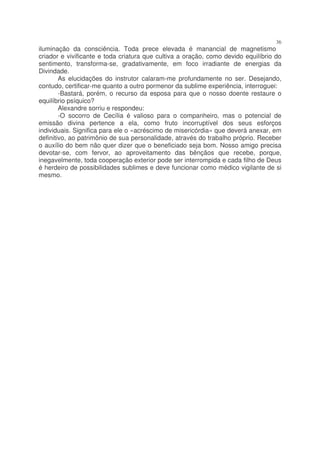36
iluminação da consciência. Toda prece elevada é manancial de magnetismo
criador e vivificante e toda criatura que cultiva a oração, como devido equilíbrio do
sentimento, transforma-se, gradativamente, em foco irradiante de energias da
Divindade.
        As elucidações do instrutor calaram-me profundamente no ser. Desejando,
contudo, certificar-me quanto a outro pormenor da sublime experiência, interroguei:
        -Bastará, porém, o recurso da esposa para que o nosso doente restaure o
equilíbrio psíquico?
        Alexandre sorriu e respondeu:
        -O socorro de Cecília é valioso para o companheiro, mas o potencial de
emissão divina pertence a ela, como fruto incorruptível dos seus esforços
individuais. Significa para ele o «acréscimo de misericórdia» que deverá anexar, em
definitivo, ao patrimônio de sua personalidade, através do trabalho próprio. Receber
o auxílio do bem não quer dizer que o beneficiado seja bom. Nosso amigo precisa
devotar-se, com fervor, ao aproveitamento das bênçãos que recebe, porque,
inegavelmente, toda cooperação exterior pode ser interrompida e cada filho de Deus
é herdeiro de possibilidades sublimes e deve funcionar como médico vigilante de si
mesmo.
 