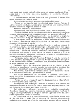 39
encarnados, cujo veículo material esteja agora em repouso equilibrado. E ao
passo que o novo irmão observava, cuidadoso, o agonizante, Alexandre
acrescentava:
        -Conforme observa, estamos diante dum caso gravíssimo. É preciso muito
critério na escolha do doador de fluidos.
        O dirigente dos socorristas pensou um momento e obtemperou:
        -Temos um companheiro que nos atenderá razoavelmente. Trata-se de
Afonso. Enquanto vou buscá-lo, nosso grupo auxiliará sua ação curativa, emitindo
forças de colaboração magnética, através da prece.
        Francisco ausentou-se imediatamente.
        Nesse instante, a velhinha aproximou-se do instrutor e falou, respeitosa:
        -Se há necessidade de fluidos de irmãos encarnados, quem sabe poderíamos
empregar o concurso de minhas netas que repousam nos aposentos próximos?
        -Não -respondeu Alexandre, delicadamente -, não atenderiam as exigências
em curso. Precisamos de alguém suficientemente equilibrado no campo mental.
        A mãe inquieta afastou-se, enxugando os olhos. Atendendo a sinal afetuoso
do orientador, aproximei-me, observando o doente de mais perto, mantendo-me
embora na íntima atitude de oração.'
        -Antônio é viúvo faz vinte anos -explicou Alexandre -e está nas vésperas de
vir ter conosco, no plano espiritual. Nosso amigo, porém, necessita de mais alguns
dias na esfera da Crosta para deixar alguns problemas sérios devidamente
solucionados. O Senhor nos concederá a satisfação de colaborar no reerguimento
provisório de suas forças. E fosse porque me detinha a observar o grupo de
entidades que oravam, silenciosas, ou em razão de pretender beneficiar-me com
novos ensinamentos, o instrutor esclareceu:
        -Temos aqui o grupo do Irmão Francisco. Trata-se de uma das inumeráveis
turmas de serviço que nos prestam cooperação. Muitos companheiros consagram-
se aos trabalhos dessa natureza, mormente à noite, quando as nossas atividades
de auxílio podem ser mais intensas.
        Verdadeiro mundo de interrogações assomava-me ao cérebro, a fim de
solucionar as questões do momento; contudo, compreendendo a gravidade dos
minutos, em face da tarefa para a qual fôramos chamados, resolvi silenciar.
        Não decorreu muito tempo e Francisco voltava seguido de alguém. Tratava-
se do companheiro encarnado a que Alexandre se referira.
        Não houve oportunidade para saudações. O orientador, tomando-lhe a
destra, conduziu-o imediatamente à cabeceira do moribundo, dizendo-lhe com
autoridade afetuosa:
        -Afonso, não temos um segundo a perder. Coloque ambas as mãos na fronte
do enfermo e conserve-se em oração.
        O interpelado não pestanejou. Dando-me a impressão dum veterano em
semelhantes serviços de assistência, parecia sumamente despreocupado de todos
nós, fixando-se tão somente na obrigação a cumprir.
        Foi então que vi Alexandre funcionar como verdadeiro magnetizador.
Recordando meus antigos trabalhos médicos nos casos extremos de transfusão de
sangue, via-lhe perfeitamente o esforço de transferir vigorosos fluidos de Afonso
para o organismo de Antônio, já moribundo.
        Na qualidade de discípulo, acentuando minhas faculdades de análise, junto
de preciosa lição, observei que o semblante do enfermo transformava-se
gradualmente. À medida que o instrutor movimentava as mãos sobre o cérebro de
 