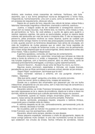 40
Antônio, este revelava sinais crescentes de melhoras. Verificava, sob forte
assombro, que a sua forma perispiritual reunia-se devagarzinho à forma física,
integrando-se, harmoniosamente, uma com a outra, como se estivessem, de novo,
em processo de reajustamento, célula por célula.
       Depois de um quarto de hora, segundo meu cálculo de tempo, estava finda a
laboriosa intervenção magnética e Alexandre, chamando a velhinha, acentuou:
       -Justina, o coágulo acaba de ser reabsorvido e conseguimos socorrer a
artéria com os nossos recursos, mas Antônio terá, no máximo, cinco meses a mais,
de permanência na Terra. Se você pleiteou o auxílio de agora para ajudá-lo a
resolver negócios urgentes, não perca as oportunidades, porque os reparos deste
instante não perdurarão por mais de cento e cinqüenta dias. E não se esqueça de
preveni-lo, pelos processos intuitivos ao nosso alcance, quanto ao cuidado que
deverá manter consigo mesmo no terreno das preocupações excessivas, mormente
à noite, quando ocorrem os fenômenos desastrosos mais sérios de circulação, em
vista da invigilância de muitas pessoas que se valem das horas sagradas do
repouso físico para a criação de fantasmas cruéis, no campo vivo do pensamento.
Se o nosso amigo despreocupar-se da autocorrigenda, talvez desencarne antes dos
cinco meses. Toda a cautela é indispensável.
       A genitora agradeceu, comovida, em lágrimas de contentamento.
       Alexandre recomendou ao «socorrista» encarnado que retirasse as mãos de
sobre a fronte do enfermo e vi, então, o inesperado. O doente grave, reintegrado
nas funções orgânicas, com a harmonia possível, abriu os olhos físicos, como se
estivesse profundamente embriagado, e começou a gritar estentoricamente:
       -Socorro! Socorro!... Acudam-me por amor de Deus! Eu morro, eu morro!...
       Algumas jovens acorreram, espantadas e trêmulas, em roupas brancas,
percebendo-se que as filhas carinhosas e sensíveis vinham atender ao pai ansioso.
       -Papai! Papai! -exclamavam, lacrimosas-que foi isto?
       -Estou morrendo! -clamava o enfermo, em voz pungente -chamem o
médico... Depressa!
       -Mas que sente, papai? -perguntou uma delas, em pranto convulso.
       -Sinto-me morrer, tenho a cabeça tonta, incapaz de raciocinar...
       Grande era a azáfama dos encarnados que passavam por nós em bulha
indescritível, atropelando-se uns aos outros, sem o mais leve traço de consciência a
respeito da nossa presença ali.
       Alexandre solicitou ao Irmão Francisco fornecesse instruções a Afonso para
que este regressasse ao lar e, depois da providência, dispôs-se a retirar e disse-me
sorrindo, diante da estranheza que a atitude alarmante das moças me causava:
       -Geralmente, quando os nossos amigos encarnados gritam, chorosos, por
socorro, nosso serviço de assistência já se encontra completo. Partamos
       O doente, semilúcido, prosseguia inquieto, enquanto o telefone tilintava,
cooperando para a imediata visita do médico.
       A velhinha despediu-se de nós, comovedoramente, permanecendo junto do
enfermo, velando, devotada e humilde.
       Na via pública, pedi ao instrutor me pusesse em contacto mais íntimo com o
Irmão Francisco, que nos acompanhava, solícito.
       Alexandre, afável como sempre, atendeu-me aos desejos.
       -Nossa pequena expedição -esclareceu o chefe do agrupamento, depois de
trocar comigo palavras muito cordiais -é uma das inumeráveis turmas de socorro
que colaboram nos círculos da Crosta. Somos milhares de servidores, nessas
 