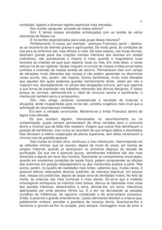 41
condições, ligados a diversas regiões espirituais mais elevadas.
        -Seu núcleo -perguntei -procede de nossa colônia?
        -Sim. E temos nossas atividades entrelaçadas com as tarefas de vários
instrutores de Nosso Lar.
        -E há tarefas especializadas para cada grupo dessa natureza?
        -Perfeitamente. O nosso, por exemplo - acentuou Francisco, gentil -, destina-
se ao reconforto de doentes graves e agonizantes. De modo geral, as condições de
luta para os enfermos são mais difíceis à noite. Os raios solares, nas horas diurnas,
destroem grande parte das criações mentais inferiores dos doentes em estado
melindroso, não acontecendo o mesmo à noite, quando o magnetismo lunar
favorece as criações de qual quer espécie, boas ou más. Em vista disso, o nosso
esforço há de ser vigilante. Quase ninguém no círculo de nossos irmãos encarnados
conhece a extensão de nossas tarefas de socorro. Permanecem eles num campo
de vibrações muito diferentes das nossas e não podem apreender ou discriminar
nosso auxílio. Isto, porém, não importa. Outros benfeitores, muito mais elevados
que aqueles dos quais podemos guardar conhecimento direto, velam por nós e
inspiram-nos, devotadamente, no campo das obrigações comuns, sem que vejamos
a sua forma de expressão nos trabalhos referentes aos divinos desígnios. E talvez
porque eu sorrisse, admirando-lhe o: ideal de renúncia serena e santificante, o
interlocutor também sorriu e acrescentou:
        -Sim, meu amigo, reclamar compreensão e resultado de criaturas e
situações, ainda incapacitadas para no-los dar, constitui exigência mais cruel que a
solicitação de recompensas imediatas.
        Era bem a verdade convincente. Mantinha-se o Irmão Francisco dentro da
lógica mais elevada.
        Os que auxiliam alguém, interessados no reconhecimento ou na
compensação, quase sempre permanecem de olhos cerrados para o concurso
divino e invisível que de Mais Alto recebem. Exigem que outros lhes identifiquem a
posição de benfeitores, mas nunca se recordam de que amigos sábios e desvelados
lhes oferecem a melhor cooperação de planos superiores, sem deles reclamarem a
mínima nota de gratidão pessoal.
        -São muitos os irmãos afins -continuou o meu interlocutor, interrompendo-me
as reflexões íntimas -que se reúnem, depois da morte do corpo, em tarefas de
amparo fraternal, quando já alcançaram os primeiros degraus da escada de
purificação. Do que me é possível ajuizar, semelhantes trabalhos são dos mais
eficientes e dignos em favor dos homens. Raramente os companheiros encarnados,
quando em excelentes condições de saúde física, podem compreender as aflições
dos enfermos em posição desesperadora ou dos moribundos prestes a partir. Nós
outros, porém, no quadro de realidades mais fortes, sabemos que, muitas vezes, é
possível efetuar realizações deveras sublimes, de natureza espiritual, em poucos
dias, nessas circunstâncias, depois de largos anos de atividades inúteis. No leito da
morte, as criaturas são mais humanas e mais dóceis. Dir-se-ia que a moléstia
intransigente enfraquece os instintos mais baixos, atenua as labaredas mais vivas
das paixões inferiores, desanimaliza a alma, abrindo-lhe, em torno, interstícios
abençoados por onde penetra infinita luz. E a dor vai derrubando as pesadas
muralhas da indiferença, do egoísmo cristalizado e do amor-próprio excessivo.
Então, é possível o grande entendimento. Lições admiráveis felicitam a criatura que,
palidamente embora, percebe a grandeza da herança divina. Acentua-se-lhe o
heroísmo e gravam-se-lhe no coração, para sempre, mensagens vivas de amor e
 