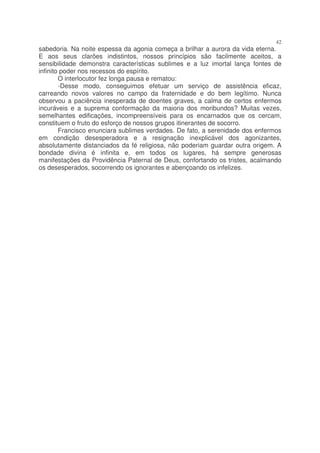 42
sabedoria. Na noite espessa da agonia começa a brilhar a aurora da vida eterna.
E aos seus clarões indistintos, nossos princípios são facilmente aceitos, a
sensibilidade demonstra características sublimes e a luz imortal lança fontes de
infinito poder nos recessos do espírito.
        O interlocutor fez longa pausa e rematou:
        -Desse modo, conseguimos efetuar um serviço de assistência eficaz,
carreando novos valores no campo da fraternidade e do bem legítimo. Nunca
observou a paciência inesperada de doentes graves, a calma de certos enfermos
incuráveis e a suprema conformação da maioria dos moribundos? Muitas vezes,
semelhantes edificações, incompreensíveis para os encarnados que os cercam,
constituem o fruto do esforço de nossos grupos itinerantes de socorro.
        Francisco enunciara sublimes verdades. De fato, a serenidade dos enfermos
em condição desesperadora e a resignação inexplicável dos agonizantes,
absolutamente distanciados da fé religiosa, não poderiam guardar outra origem. A
bondade divina é infinita e, em todos os lugares, há sempre generosas
manifestações da Providência Paternal de Deus, confortando os tristes, acalmando
os desesperados, socorrendo os ignorantes e abençoando os infelizes.
 