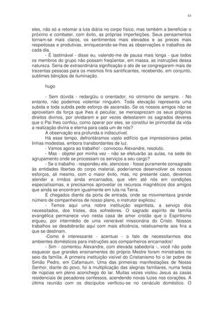 44


eles, não só a retomar a luta diária no corpo físico, mas também a beneficiar o
próximo e combater, com êxito, as próprias imperfeições. Seus pensamentos
tornam-se mais claros, os sentimentos mais elevados e as preces mais
respeitosas e produtivas, enriquecendo-se-lhes as observações e trabalhos de
cada dia.
       - É lastimável - disse eu, valendo-me de pausa mais longa - que todos
os membros do grupo não possam freqüentar, em massa, as instruções dessa
natureza. Seria de extraordinária significação o ato de se congregarem mais de
trezentas pessoas para os mesmos fins santificantes, recebendo, em conjunto,
sublimes bênçãos de iluminação.

      hugo

       - Sem dúvida - redargüiu o orientador, no otimismo de sempre. - No
entanto, não podemos violentar ninguém. Toda elevação representa uma
subida e toda subida pede esforço de ascensão. Se os nossos amigos não se
aproveitam da força que lhes é peculiar, se menosprezam os seus próprios
direitos divinos, por olvidarem e por vezes detestarem os sagrados deveres
que o Pai lhes confiou, como operar por eles, se constitui lei primordial da vida
a realização divina e eterna para cada um de nós?
       A observação era profunda e indiscutível.
       Há esse tempo, defrontáramos vasto edifício que impressionava pelas
linhas modestas, embora transbordantes de luz.
       - Vamos agora ao trabalho! - convocou Alexandre, resoluto.
       - Mas - objetei por minha vez - não se efetuarão as aulas, na sede do
agrupamento onde se processam os serviços a seu cargo?
       - Se o trabalho - respondeu ele, atencioso - fosse puramente consagrado
às entidades libertas do corpo material, poderíamos desenvolver os nossos
esforços, ali mesmo, com o maior êxito, mas, no presente caso, devemos
atender a irmãos ainda encarnados, que vêm até nós em condições
especialíssimas, e precisamos aproveitar os recursos magnéticos dos amigos
que ainda se encontram igualmente em luta na Terra.
       E chegados diante da porta de entrada, onde se movimentava grande
número de companheiros de nosso plano, o instrutor explicou:
       - Temos aqui uma nobre instituição espiritista, a serviço dos
necessitados, dos tristes, dos sofredores. O sagrado espírito de família
evangélica permanece vivo nesta casa de amor cristão que o Espiritismo
ergueu, por intermédio de uma venerável missionária do Cristo. Nossos
trabalhos se desdobrarão aqui com mais eficiência, relativamente aos fins a
que se destinam.
       -Como é interessante - acentuei - o fato de necessitarmos dos
ambientes domésticos para instruções aos companheiros encarnados!
       - Sim - comentou Alexandre, com elevada sabedoria -, você não pode
esquecer que grandes ensinamentos do próprio Mestre foram ministrados no
seio da família. A primeira instituição visível do Cristianismo foi o lar pobre de
Simão Pedro, em Cafamaum. Uma das primeiras manifestações de Nosso
Senhor, diante do povo, foi à multiplicação das alegrias familiares, numa festa
de núpcias em pleno aconchego do lar. Muitas vezes visitou Jesus as casas
residenciais de pecadores confessos, acendendo novas luzes nos corações. A
última reunião com os discípulos verificou-se no cenáculo doméstico. O
 