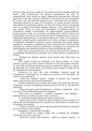 45


primeiro núcleo de serviço cristão em Jerusalém foi ainda à moradia simples de
Pedro, então transformado em baluarte inexpugnável da nova fé.
Inegavelmente, todo templo de pedra, dignamente superintendido, funciona
qual farol no seio das sombras, indicando os caminhos retos aos navegantes
do mundo, mas não podemos esquecer que o movimento vital das idéias e
realizações baseia-se na igreja viva do espírito, no coração do povo de Deus.
Sem adesão do sentimento popular, na esfera da crença vivida no âmago de
cada um qualquer manifestação religiosa reduz-se a mero culto externo. Por
isso mesmo. André, no futuro da Humanidade, os templos materiais do
Cristianismo estarão transformados em igrejas-escolas, igrejas-orfanatos,
igrejas-hospitais, onde não somente o sacerdote da fé veicule a palavra de
interpretação, mas onde a criança encontre arrimo e esclarecimento, o jovem a
preparação necessária para as realizações dignas do caráter e do sentimento,
o doente o remédio salutar, o ignorante a luz, o velho o amparo e a esperança.
O Espiritismo evangélico é também o grande restaurador das antigas igrejas
apostólicas, amorosas e trabalhadoras. Seus intérpretes fiéis serão auxiliares
preciosos na transformação dos parlamentos teológicos em academias de
espiritualidade, das catedrais de pedra em lares acolhedores de Jesus.
        Daria tudo o que estivesse ao meu alcance para continuar ouvindo as
encantadoras elucidações do orientador, mas, nesse instante, transpúnhamos
o limiar.
        Verifiquei que faltavam apenas cinco minutos para duas horas da
madrugada.
        Pelo grande número de entidades que vieram céleres, ao nosso
encontro, percebi que havia enorme interesse em torno da palestra instrutiva
da noite. Não se achavam presentes apenas os aprendizes ligados ao esforço
de Alexandre, em sentido direto, mas também outros amigos, trazidos até ali
por afeiçoados do plano espiritual.
        Acercou-se de nós, com mais intimidade, pequeno grupo de
companheiros, destacando-se um deles que conversou com Alexandre, de
maneira mais significativa.
        - Ainda não chegaram todos? - indagou O instrutor, com interesse
afetivo, após trocarem as primeiras impressões.
        Percebi claramente que se referia aos irmãos encarnados que deveriam
comparecer na cota de freqüência do grupo de que era ele um dos diretores
espirituais.
        -Faltam-nos apenas dois companheiros - elucidou o interpelado. - Até o
momento, Vieira e Marcondes ainda não chegaram.
        -Urge iniciar os trabalhos - exclamou Alexandre, sem afetação -
devemos terminar a tarefa às quatro horas no máximo.
        E, mostrando singular interesse de amigo, acrescentou:
        - Quem sabe se foram vítimas de algum acidente? Convém positivar no
espírito de calma decisão que lhe é característico, recomendou ao auxiliar que
lhe prestava informações:
        - Sertório, enquanto vou ultimar algumas providências para as instruções
da noite, observe o que se passa.
        Respeitoso, o subordinado interrogou:
        - Caso estejam os nossos irmãos sob a influência de entidades
criminosas, como devo proceder?
        - Deixá-los-á, então, onde estiverem - replicou o instrutor, resoluto -; o
 