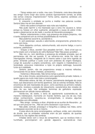 48


        - Talvez esteja com a razão, meu caro. Entretanto, creio deva desculpar
seu amigo! Como exigir dos outros conduta rigorosamente correta, se ainda
não somos criaturas irrepreensíveis? Tenha calma, sejamos caridosos uns
para com os outros!...
        E, enquanto a entidade se punha a meditar nas palavras ouvidas.
Sertório falou-me em tom discreto:
        - Vieira não poderá comparecer esta noite aos trabalhos.
        Não pude reprimir a má impressão que a cena me causava e, talvez
porque eu fizesse um olhar suplicante, advogando a causa do pobre irmão,
quase a desencarnar-se de medo, o auxiliar de Alexandre prosseguiu:
        - Retirar violentamente a visita, cuja presença ele próprio propiciou, não
é tarefa compatível com as minhas possibilidades do momento.
        Mas podemos socorrê-lo, acordando-o.
        E, sem pestanejar, sacudiu o adormecido, energicamente, gritando-lhe o
nome com força.
        Vieira despertou confuso, estremunhando, sob enorme fadiga, e ouvi-o
exclamar, palidíssimo:
        - Graças a Deus, acordei! Que pesadelo terrível!... Será crível que eu
tenha lutado com o fantasma do velho Barbosa? Não! Não posso acreditar!...
        Não nos viu, nem identificou a presença da entidade enlutada, que ali
permaneceu até não sei quando. E, ao retirarmo-nos, ainda lhe notei as
interrogações íntimas, indagando de si mesmo sobre o que teria ingerido ao
jantar, tentando justificar o susto cruel com pretextos de origem fisiológica.
Longe de auscultar a própria consciência, com respeito à maledicência e à
leviandade, procurava materializar a lição no próprio estômago, buscando
furtar-se à realidade.
        Sertório, porém, não me proporcionou ensejo a maiores reflexões.
Convocando-me ao dever imediato, acrescentou:
        - Visitemos o Marcondes. Não temos tempo a perder.
        Daí a dois minutos, penetrávamos outro apartamento privado; todavia, o
quadro agora era muito mais triste e constrangedor.
        Marcondes estava, de fato, ali mesmo, parcialmente desligado do corpo
físico, que descansava com bonita aparência, sob as colchas rendadas. Não se
encontrava ele sob impressões de pavor, como acontecia ao primeiro visitado;
entretanto, revelava a posição de relaxamento, característica dos viciados do
ópio. Ao seu lado, três entidades femininas de galhofeira expressão
permaneciam em atitude menos edificante.
        Vendo-nos, de súbito, o dono do apartamento surpreendeu-se, de
maneira indisfarçável, mormente cm fixando Sertório, que era de seu mais
antigo conhecimento. Levantou-se, envergonhado, e ensaiou algumas
explicações com dificuldade:
        - Meu amigo - começou a dizer, dirigindo-se ao auxiliar de Alexandre -, já
sei que vem procurar-me... Não sei como esclarecer o que ocorre...
        Não pôde, contudo, prosseguir e mergulhou a cabeça nas mãos, como
se desejasse esconder-se de si mesmo.
        A essa altura da cena constrangedora, verifiquei, então, sem vislumbres
de dúvida, que as entidades visitantes eram da pior espécie, de quantas
conhecia eu nas regiões das sombras.
        Irritadas talvez com o recuo do companheiro, que se revelava triste e
humilhado, prorromperam em grande algazarra, acercando-se mais
 