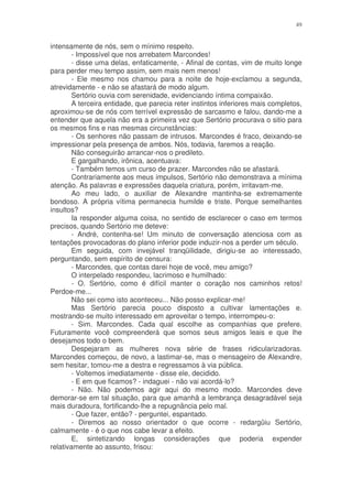 49


intensamente de nós, sem o mínimo respeito.
        - Impossível que nos arrebatem Marcondes!
        - disse uma delas, enfaticamente, - Afinal de contas, vim de muito longe
para perder meu tempo assim, sem mais nem menos!
        - Ele mesmo nos chamou para a noite de hoje-exclamou a segunda,
atrevidamente - e não se afastará de modo algum.
        Sertório ouvia com serenidade, evidenciando íntima compaixão.
        A terceira entidade, que parecia reter instintos inferiores mais completos,
aproximou-se de nós com terrível expressão de sarcasmo e falou, dando-me a
entender que aquela não era a primeira vez que Sertório procurava o sitio para
os mesmos fins e nas mesmas circunstâncias:
        - Os senhores não passam de intrusos. Marcondes é fraco, deixando-se
impressionar pela presença de ambos. Nós, todavia, faremos a reação.
        Não conseguirão arrancar-nos o predileto.
        E gargalhando, irônica, acentuava:
        - Também temos um curso de prazer. Marcondes não se afastará.
        Contrariamente aos meus impulsos, Sertório não demonstrava a mínima
atenção. As palavras e expressões daquela criatura, porém, irritavam-me.
        Ao meu lado, o auxiliar de Alexandre mantinha-se extremamente
bondoso. A própria vítima permanecia humilde e triste. Porque semelhantes
insultos?
        Ia responder alguma coisa, no sentido de esclarecer o caso em termos
precisos, quando Sertório me deteve:
        - André, contenha-se! Um minuto de conversação atenciosa com as
tentações provocadoras do plano inferior pode induzir-nos a perder um século.
        Em seguida, com invejável tranqüilidade, dirigiu-se ao interessado,
perguntando, sem espírito de censura:
        - Marcondes, que contas darei hoje de você, meu amigo?
        O interpelado respondeu, lacrimoso e humilhado:
        - O. Sertório, como é difícil manter o coração nos caminhos retos!
Perdoe-me...
        Não sei como isto aconteceu... Não posso explicar-me!
        Mas Sertório parecia pouco disposto a cultivar lamentações e.
mostrando-se muito interessado em aproveitar o tempo, interrompeu-o:
        - Sim. Marcondes. Cada qual escolhe as companhias que prefere.
Futuramente você compreenderá que somos seus amigos leais e que lhe
desejamos todo o bem.
        Despejaram as mulheres nova série de frases ridicularizadoras.
Marcondes começou, de novo, a lastimar-se, mas o mensageiro de Alexandre,
sem hesitar, tomou-me a destra e regressamos à via pública.
        - Voltemos imediatamente - disse ele, decidido.
        - E em que ficamos? - indaguei - não vai acordá-lo?
        - Não. Não podemos agir aqui do mesmo modo. Marcondes deve
demorar-se em tal situação, para que amanhã a lembrança desagradável seja
mais duradoura, fortificando-lhe a repugnância pelo mal.
        - Que fazer, então? - perguntei, espantado.
        - Diremos ao nosso orientador o que ocorre - redargüiu Sertório,
calmamente - é o que nos cabe levar a efeito.
        E, sintetizando longas considerações que poderia expender
relativamente ao assunto, frisou:
 