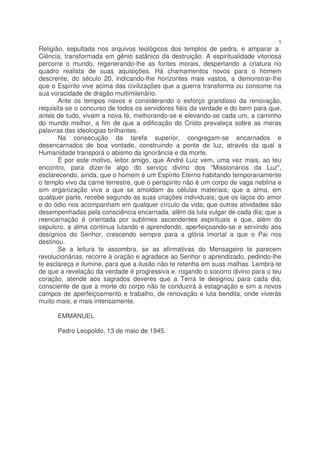 5
Religião, sepultada nos arquivos teológicos dos templos de pedra, e amparar a
Ciência, transformada em gênio satânico da destruição. A espiritualidade vitoriosa
percorre o mundo, regenerando-lhe as fontes morais, despertando a criatura no
quadro realista de suas aquisições. Há chamamentos novos para o homem
descrente, do século 20, indicando-lhe horizontes mais vastos, a demonstrar-lhe
que o Espírito vive acima das civilizações que a guerra transforma ou consome na
sua voracidade de dragão multimilenário.
       Ante os tempos novos e considerando o esforço grandioso da renovação,
requisita-se o concurso de todos os servidores fiéis da verdade e do bem para que,
antes de tudo, vivam a nova fé, melhorando-se e elevando-se cada um, a caminho
do mundo melhor, a fim de que a edificação do Cristo prevaleça sobre as meras
palavras das ideologias brilhantes.
       Na consecução da tarefa superior, congregam-se encarnados e
desencarnados de boa vontade, construindo a ponte de luz, através da qual a
Humanidade transporá o abismo da ignorância e da morte.
       É por este motivo, leitor amigo, que André Luiz vem, uma vez mais, ao teu
encontro, para dizer-te algo do serviço divino dos "Missionários da Luz",
esclarecendo, ainda, que o homem é um Espírito Eterno habitando temporariamente
o templo vivo da carne terrestre, que o perispírito não é um corpo de vaga neblina e
sim organização viva a que se amoldam às células materiais; que a alma, em
qualquer parte, recebe segundo as suas criações individuais; que os laços do amor
e do ódio nos acompanham em qualquer círculo da vida; que outras atividades são
desempenhadas pela consciência encarnada, além da luta vulgar de cada dia; que a
reencarnação é orientada por sublimes ascendentes espirituais e que, além do
sepulcro, a alma continua lutando e aprendendo, aperfeiçoando-se e servindo aos
desígnios do Senhor, crescendo sempre para a glória imortal a que o Pai nos
destinou.
       Se a leitura te assombra, se as afirmativas do Mensageiro te parecem
revolucionárias, recorre à oração e agradece ao Senhor o aprendizado, pedindo-lhe
te esclareça e ilumine, para que a ilusão não te retenha em suas malhas. Lembra-te
de que a revelação da verdade é progressiva e, rogando o socorro divino para o teu
coração, atende aos sagrados deveres que a Terra te designou para cada dia,
consciente de que a morte do corpo não te conduzirá à estagnação e sim a novos
campos de aperfeiçoamento e trabalho, de renovação e luta bendita, onde viverás
muito mais, e mais intensamente.

      EMMANUEL

      Pedro Leopoldo, 13 de maio de 1945.
 