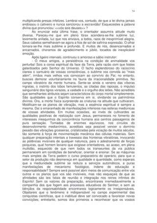 54


multiplicando presas infelizes. Lembrai-vos, contudo, de que a lei divina jamais
endossou o cativeiro e nunca sancionou a escravidão! Esquecestes a palavra
divina que pronunciou: <<vós sois deuses>> ?
       Ao enunciar esta última frase, o orientador assumira atitude muito
diversa. Pareceu-me que em pleno tórax acendera-se-lhe sublime luz,
levemente anilada, luz que nos enviava, a todos, raios de inexprimível alegria.
Seus cabelos semelhavam-se agora a fios de sol de safirina expressão. O olhar
tomara-se-lhe mais sublime e profundo. E muitos de nós, desencarnados e
encarnados, choramos de agradecimento e júbilo, tocados de inexplicável
emoção.
       Após ligeiro intervalo, continuou o amoroso e sábio instrutor:
       - Ó meus amigos, a persistência na condição de animalidade vos
perturba! Sois a coroa espiritual da face da Terra, pela razão com que fostes
galardoados pelo Senhor do Universo. O facho esplendoroso do raciocínio
clareia o santuário de vossas consciências, o sublime vos convida ao "mais
além", irmãos mais velhos vos convocam ao convívio do Pai; no entanto,
buscais demorar voluntariamente na fauna da irracionalidade primitiva. No
campo vibratório da mente humana. Sente-se ainda o veneno das víboras
ingratas, o instinto dos lobos famulentos, as ciladas das raposas, o impulso
sanguinário dos tigres vorazes, a vaidade e o orgulho dos leões. Não acrediteis
que semelhantes atributos sejam característicos do corpo mortal simplesmente.
São qualidades que o Espírito conserva em si, olvidando os patrimônios
divinos. Ora, a morte física surpreende as criaturas na atitude que cultivaram.
Modificam-se os planos de vibração, mas a essência espiritual é sempre a
mesma. Daí o emaranhado de manifestações inferiores nas esferas mediúnicas
de vossas atividades. Em muitas ocasiões, ao invés de cultivardes as
qualidades positivas de realização com Jesus, permaneceis no fomento de
interesses mesquinhos da concorrência humana aos centros passageiros de
pura sensação. Tomados de enormes equívocos, nos círculos do
desenvolvimento medianímico, acreditais seja possível vencer o domínio
pesado das vibrações grosseiras, cristalizadas pela viciação de muitos séculos,
tão somente à força de movimentação mecânica das células materiais. Sem
qualquer preparação intentais a travessia das fronteiras vibratórias, invocando
as potências invisíveis de qualquer natureza, para o adestramento de forças
psíquicas, qual homem leviano que exigisse orientadores, ao acaso, em plena
multidão, esquecido de que nem todos os transeuntes da via pública
permanecem em condições de beneficiar, orientar e ensinar. Se as máquinas
mais simples da Terra pedem o curso preparatório do operário, para que o
setor da produção não desmereça em qualidade e quantidade, como esperais
que a mediunidade sublime se reduza a serviços automáticos, a puras
manifestações de mecanismo fisiológico, indene de educação e
responsabilidade? Sempre será possível abrir meios de comunicação entre vós
outros e os planos que vos são invisíveis, mas não esqueçais de que as
afinidades são leis fatais de reunião e integração nos reinos infinitos do
Espírito! Sem os valores da preparação, encontrareis irremediavelmente a
companhia dos que fogem aos processos educativos do Senhor; e sem as
bênçãos da responsabilidade encontrareis logicamente os irresponsáveis.
Objetareis que o fenômeno é indispensável no campo experimental das
conquistas científicas, que o inabitual deve ser convocado a favorecer novas
convicções; entretanto, somos dos primeiros a reconhecer que os vossos
 