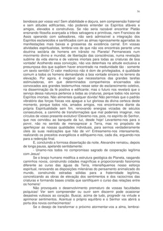 56


bondosos por vossa vez! Sem afabilidade e doçura, sem compreensão fraternal
e sem atitudes edificantes, não podereis entender os Espíritos afáveis e
amigos, elevados e construtivos. Se não seria razoável encontrar Platão
ensinando filosofia avançada a tribos selvagens e primitivas, nem Francisco de
Assis operando com salteadores, não será admissível a integração dos
Espíritos esclarecidos e santificados com as almas rigorosamente agarradas às
manifestações mais baixas e grosseiras da existência carnal. Em vossas
atividades espiritualistas, lembrai-vos de que não vos encontrais perante uma
doutrina sectária de homens em trânsito no Planeta! Permaneceis num
movimento divino e mundial, de libertação das consciências, numa revelação
sublime da vida eterna e de valores imortais para todas as criaturas de boa
vontade! Acolhendo essa convicção, não vos detenhais na atitude exclusiva e
presunçosa dos que supõem haver encontrado na mediunidade tão - somente
um sexto sentido! O valor mediúnico não é dom de privilegiados, é qualidade
comum a todos os homens demandando a boa vontade sincera no terreno da
elevação. Por agora, é inegável que necessitamos das grandes tarefas
estimuladoras, em que determinados companheiros encarnados são
convocados aos grandes testemunhos nesse setor do esclarecimento coletivo,
na disseminação da fé positiva e edificante; mas o futuro nos revelará que o
serviço dessa natureza pertence a todas as criaturas, porque todos nós somos
Espíritos imortais. Não alimenteis qualquer dúvida! Não permitais que o padrão
vibratório das forças físicas vos apague a luz gloriosa da divina certeza deste
momento, porque todos nós, amados amigos, nos encontramos diante da
própria Espiritualidade sem fim, renovando energias viciadas de séculos
consecutivos, a caminho de transformações que mal poderíeis imaginar, nos
círculos de vosso presente evolutivo! Elevemo-nos, pois, no espírito do Senhor,
que nos convidou ao banquete da luz, desde hoje! Levantemo-nos para o
porvir, não no sentido de menosprezar a Terra, mas no propósito de
aperfeiçoar as nossas qualidades individuais, para sermos verdadeiramente
úteis às suas realizações que hão de vir! Entreamemo-nos intensamente,
realizando os preceitos evangélicos e edifiquemo-nos, cada dia, erguendo-nos
para a redenção final.
        E, concluindo a formosa dissertação da noite, Alexandre rematou, depois
de longa pausa, apelando sentidamente:
        - Unamo-nos todos no compromisso sagrado de cooperação legítima
com Jesus!
        Se o braço humano modifica a estrutura geológica do Planeta, rasgando
caminhos novos, construindo cidades magníficas e proporcionando fisionomia
diferente ao curso das águas da Terra, intensifiquemos nosso esforço
espiritual, renovando as disposições milenárias do pensamento animalizado do
mundo, construindo estradas sólidas para a fraternidade legítima,
concretizando as obras de elevação dos sentimentos e dos raciocínios das
criaturas e formando bases cristãs que santifiquem o curso das relações entre
os homens!
        Não provoqueis o desenvolvimento prematuro de vossas faculdades
psíquicas! Ver sem compreender ou ouvir sem discernir pode ocasionar
desastres vultosos ao coração. Buscai, acima de tudo, progredir na virtude e
aprimorar sentimentos. Acentuai o próprio equilíbrio e o Senhor vos abrirá a
porta dos novos conhecimentos!
        Se o desejo de transformar o próximo atormentar-vos a alma, lembrai-
 