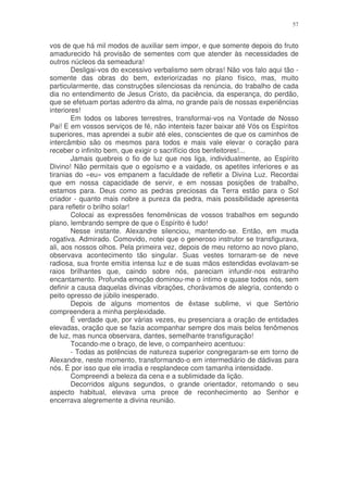 57


vos de que há mil modos de auxiliar sem impor, e que somente depois do fruto
amadurecido há provisão de sementes com que atender às necessidades de
outros núcleos da semeadura!
        Desligai-vos do excessivo verbalismo sem obras! Não vos falo aqui tão -
somente das obras do bem, exteriorizadas no plano físico, mas, muito
particularmente, das construções silenciosas da renúncia, do trabalho de cada
dia no entendimento de Jesus Cristo, da paciência, da esperança, do perdão,
que se efetuam portas adentro da alma, no grande país de nossas experiências
interiores!
        Em todos os labores terrestres, transformai-vos na Vontade de Nosso
Pai! E em vossos serviços de fé, não intenteis fazer baixar até Vós os Espíritos
superiores, mas aprendei a subir até eles, conscientes de que os caminhos de
intercâmbio são os mesmos para todos e mais vale elevar o coração para
receber o infinito bem, que exigir o sacrifício dos benfeitores!...
        Jamais quebreis o fio de luz que nos liga, individualmente, ao Espírito
Divino! Não permitais que o egoísmo e a vaidade, os apetites inferiores e as
tiranias do «eu» vos empanem a faculdade de refletir a Divina Luz. Recordai
que em nossa capacidade de servir, e em nossas posições de trabalho,
estamos para. Deus como as pedras preciosas da Terra estão para o Sol
criador - quanto mais nobre a pureza da pedra, mais possibilidade apresenta
para refletir o brilho solar!
        Colocai as expressões fenomênicas de vossos trabalhos em segundo
plano, lembrando sempre de que o Espírito é tudo!
        Nesse instante. Alexandre silenciou, mantendo-se. Então, em muda
rogativa. Admirado. Comovido, notei que o generoso instrutor se transfigurava,
ali, aos nossos olhos. Pela primeira vez, depois de meu retorno ao novo plano,
observava acontecimento tão singular. Suas vestes tornaram-se de neve
radiosa, sua fronte emitia intensa luz e de suas mãos estendidas evolavam-se
raios brilhantes que, caindo sobre nós, pareciam infundir-nos estranho
encantamento. Profunda emoção dominou-me o íntimo e quase todos nós, sem
definir a causa daquelas divinas vibrações, chorávamos de alegria, contendo o
peito opresso de júbilo inesperado.
        Depois de alguns momentos de êxtase sublime, vi que Sertório
compreendera a minha perplexidade.
        É verdade que, por várias vezes, eu presenciara a oração de entidades
elevadas, oração que se fazia acompanhar sempre dos mais belos fenômenos
de luz, mas nunca observara, dantes, semelhante transfiguração!
        Tocando-me o braço, de leve, o companheiro acentuou:
        - Todas as potências de natureza superior congregaram-se em torno de
Alexandre, neste momento, transformando-o em intermediário de dádivas para
nós. É por isso que ele irradia e resplandece com tamanha intensidade.
        Compreendi a beleza da cena e a sublimidade da lição.
        Decorridos alguns segundos, o grande orientador, retomando o seu
aspecto habitual, elevava uma prece de reconhecimento ao Senhor e
encerrava alegremente a divina reunião.
 