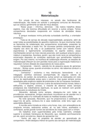 58



                                      10
                                Materialização
        Em virtude do meu interesse, no estudo dos fenômenos de
materialização, não hesitei em solicitar o prestigioso concurso de Alexandre,
que se colocou gentilmente ao lado de meus desejos.
        - Nosso grupo – informou, atencioso - não realiza trabalhos dessa
espécie, mas não teremos dificuldade em recorrer a outros amigos. Temos
companheiros devotados cooperando em núcleos de atividades dessa
natureza.
        E porque revelasse minha profunda curiosidade científica, o orientador
prosseguiu:
        - Trata-se de serviço de elevada responsabilidade, porqüanto, além de
exigir todas as possibilidades do aparelho mediúnico, há que movimentar todos
os elementos de colaboração dos companheiros encarnados, presentes às
reuniões destinadas a esses fins. Se houvesse perfeita compreensão geral,
respeito aos dons da vida, e se pudéssemos contar com valores morais
espontâneos e legitimamente consolidados no espírito coletivo, essas
manifestações seriam as mais naturais possíveis, sem qualquer prejuízo para o
médium e assistentes. Acontece, porém, que são muito raros os companheiros
encarnados dispostos às condições espirituais que semelhantes trabalhos
exigem. Por isso mesmo, na incerteza de colaboração eficiente, as sessões de
materialização efetuam-se com grandes riscos para a organização mediúnica e
requisitam número dilatado de cooperadores do nosso plano.
        - Compreendo - intervim, valendo-me de pequena pausa do generoso
instrutor. - Muitas vezes, quando envolvidos na carne, não sabemos conduzir a
pesquisa intelectual!...
        - Certíssimo! - exclamou o meu interlocutor, benevolente - se a
indagação científica estivesse acompanhada de seguros valores do
sentimento, do caráter, da consciência, outras seriam as realizações em vista
da luz de espiritualidade acesa para o caminho, mas quase sempre somos
assediados pela exigência repleta de pretensões e daí os fracassos inevitáveis.
        O orientador amigo continuou a série de esclarecimentos morais, belos e
edificantes, e esperei, ansioso, o instante de observar esses serviços
prodigiosos dos trabalhadores espirituais, os quais se realizam com grande
surpresa para os estudiosos da Crosta.
        Alexandre, delicado como sempre, obsequiou-me com todas as
providências necessárias. Amigos atenciosos incumbiram-se de atender-me à
curiosidade sadia e fui notificado de todas as medidas levadas a efeito.
        Na noite aprazada, Alexandre, que me proporcionava à satisfação de
seguir-me de perto, conduziu-me à casa residencial, onde teria lugar uma
assembléia diferente.
        A reunião seria iniciada as vinte e uma horas, mas, com antecedência de
cinqüenta minutos, estávamos ambos, ali, na sala íntima, acolhedora e
confortável, aonde grande número de servidores do nosso plano iam e vinham.
        Os trabalhos eram superintendidos pelo Irmão Calimério, entidade
superior à condição hierárquica de Alexandre, que, recebido carinhosamente
por ele, assim se externou, depois de apresentar-me:
        - Venho até aqui no propósito de atender ao aprendizado do
companheiro. André desejava inteirar-se quanto aos serviços de materialização
 