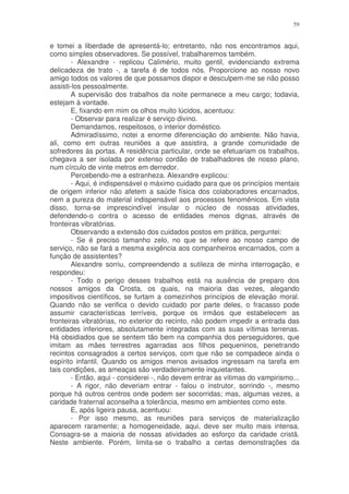 59


e tomei a liberdade de apresentá-lo; entretanto, não nos encontramos aqui,
como simples observadores. Se possível, trabalharemos também.
        - Alexandre - replicou Calimério, muito gentil, evidenciando extrema
delicadeza de trato -, a tarefa é de todos nós. Proporcione ao nosso novo
amigo todos os valores de que possamos dispor e desculpem-me se não posso
assisti-los pessoalmente.
        A supervisão dos trabalhos da noite permanece a meu cargo; todavia,
estejam à vontade.
        E, fixando em mim os olhos muito lúcidos, acentuou:
        - Observar para realizar é serviço divino.
        Demandamos, respeitosos, o interior doméstico.
        Admiradíssimo, notei a enorme diferenciação do ambiente. Não havia,
ali, como em outras reuniões a que assistira, a grande comunidade de
sofredores às portas. A residência particular, onde se efetuariam os trabalhos,
chegava a ser isolada por extenso cordão de trabalhadores de nosso plano,
num círculo de vinte metros em derredor.
        Percebendo-me a estranheza. Alexandre explicou:
        - Aqui, é indispensável o máximo cuidado para que os princípios mentais
de origem inferior não afetem a saúde física dos colaboradores encarnados,
nem a pureza do material indispensável aos processos fenomênicos. Em vista
disso, torna-se imprescindível insular o núcleo de nossas atividades,
defendendo-o contra o acesso de entidades menos dignas, através de
fronteiras vibratórias.
        Observando a extensão dos cuidados postos em prática, perguntei:
        - Se é preciso tamanho zelo, no que se refere ao nosso campo de
serviço, não se fará a mesma exigência aos companheiros encarnados, com a
função de assistentes?
        Alexandre sorriu, compreendendo a sutileza de minha interrogação, e
respondeu:
        - Todo o perigo desses trabalhos está na ausência de preparo dos
nossos amigos da Crosta, os quais, na maioria das vezes, alegando
impositivos científicos, se furtam a comezinhos princípios de elevação moral.
Quando não se verifica o devido cuidado por parte deles, o fracasso pode
assumir características terríveis, porque os irmãos que estabelecem as
fronteiras vibratórias, no exterior do recinto, não podem impedir a entrada das
entidades inferiores, absolutamente integradas com as suas vítimas terrenas.
Há obsidiados que se sentem tão bem na companhia dos perseguidores, que
imitam as mães terrestres agarradas aos filhos pequeninos, penetrando
recintos consagrados a certos serviços, com que não se compadece ainda o
espírito infantil. Quando os amigos menos avisados ingressam na tarefa em
tais condições, as ameaças são verdadeiramente inquietantes.
        - Então, aqui - considerei -, não devem entrar as vitimas do vampirismo...
        - A rigor, não deveriam entrar - falou o instrutor, sorrindo -, mesmo
porque há outros centros onde podem ser socorridas; mas, algumas vezes, a
caridade fraternal aconselha a tolerância, mesmo em ambientes como este.
        E, após ligeira pausa, acentuou:
        - Por isso mesmo, as reuniões para serviços de materialização
aparecem raramente; a homogeneidade, aqui, deve ser muito mais intensa.
Consagra-se a maioria de nossas atividades ao esforço da caridade cristã.
Neste ambiente. Porém, limita-se o trabalho a certas demonstrações da
 