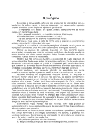 6
                                         1
                                    O psicógrafo
       Encerrada a conversação, referente aos problemas de intercâmbio com os
habitantes da esfera carnal, o Instrutor Alexandre, que desempenha elevadas
funções em nosso plano, dirigiu-me a palavra, gentilmente:
       - Compreendo seu desejo. Se quiser, poderá acompanhar-me ao nosso
núcleo, em momento oportuno.
       - Sim - respondi, encantado -, a questão mediúnica é fascinante.
       O interlocutor sorriu benevolentemente e concordou:
       - De fato, para quem lhe examine os ascendentes morais.
       Marcou-se, mais tarde, à noite de minha visita e esperei os ensinamentos
práticos, alimentando indisfarçável interesse.
       Surgida à oportunidade, vali-me da prestigiosa influência para ingressar no
espaçoso e velho salão, onde Alexandre desempenha atribuições na chefia.
       Dentre as dezenas de cadeiras, dispostas em filas, somente dezoito
permaneciam ocupadas por pessoas terrestres, autênticas. As demais atendiam à
massa invisível aos olhos comuns do plano físico. Grande assembléia de almas
sofredoras. Público extenso e necessitado.
       Reparei que fios luminosos dividiam os assistentes da região espiritual em
turmas diferentes. Cada grupo exibia características próprias. Em torno das zonas
de acesso, postavam-se corpos de guarda, e compreendi, pelo vozerio do exterior,
que, também ali, a entrada dos desencarnados obedecia a controle significativo. As
entidades necessitadas, admitidas ao interior, mantinham discrição e silêncio.
       Entrei cauteloso, sem despertar atenção na assembléia que ouvia,
emocionadamente, a palavra generosa e edificante de operoso instrutor da casa.
       Grandes números de cooperadores velavam, atentos. E, enquanto o
devotado mentor falava com o coração nas palavras, os dezoito companheiros
encarnados demoravam-se em rigorosa concentração do pensamento, elevado a
objetivos altos e puros. Era belo sentir-lhes a vibração particular. Cada qual emitia
raios luminosos, muito diferentes entre si, na intensidade e na cor. Esses raios
confundiam-se à distância aproximada de sessenta centímetros dos corpos físicos e
estabeleciam uma corrente de força, bastante diversa das energias de nossa esfera.
Essa corrente não se limitava ao círculo movimentado. Em certo ponto, despejava
elementos vitais, à maneira de fonte miraculosa, com origem nos corações e nos
cérebros humanos que aí se reuniam. As energias dos encarnados casavam-se aos
fluidos vigorosos dos trabalhadores de nosso plano de ação, congregados em vasto
número, formando precioso armazém de benefícios para os infelizes, extremamente
apegados ainda às sensações fisiológicas.
       Semelhantes forças mentais não são ilusórias, como pode parecer ao
raciocínio terrestre, menos esclarecido quanto às reservas infinitas de possibilidades
além da matéria mais grosseira.
       Detinha-me na observação dos valores novos de meu aprendizado, quando o
meu amigo, terminada a dissertação consoladora, me solicitou a presença nos
serviços mediúnicos. Demonstrando-se interessado no aproveitamento integral do
tempo, foi muito comedido nas saudações.
       - Não podemos perder os minutos - informou.
       E, designando reduzido grupo de seis entidades próximas, esclareceu:
 