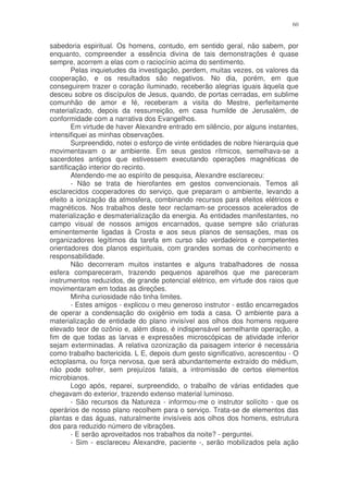 60


sabedoria espiritual. Os homens, contudo, em sentido geral, não sabem, por
enquanto, compreender a essência divina de tais demonstrações é quase
sempre, acorrem a elas com o raciocínio acima do sentimento.
        Pelas inquietudes da investigação, perdem, muitas vezes, os valores da
cooperação, e os resultados são negativos. No dia, porém, em que
conseguirem trazer o coração iluminado, receberão alegrias iguais àquela que
desceu sobre os discípulos de Jesus, quando, de portas cerradas, em sublime
comunhão de amor e fé, receberam a visita do Mestre, perfeitamente
materializado, depois da ressurreição, em casa humilde de Jerusalém, de
conformidade com a narrativa dos Evangelhos.
        Em virtude de haver Alexandre entrado em silêncio, por alguns instantes,
intensifiquei as minhas observações.
        Surpreendido, notei o esforço de vinte entidades de nobre hierarquia que
movimentavam o ar ambiente. Em seus gestos rítmicos, semelhava-se a
sacerdotes antigos que estivessem executando operações magnéticas de
santificação interior do recinto.
        Atendendo-me ao espírito de pesquisa, Alexandre esclareceu:
        - Não se trata de hierofantes em gestos convencionais. Temos ali
esclarecidos cooperadores do serviço, que preparam o ambiente, levando a
efeito a ionização da atmosfera, combinando recursos para efeitos elétricos e
magnéticos. Nos trabalhos deste teor reclamam-se processos acelerados de
materialização e desmaterialização da energia. As entidades manifestantes, no
campo visual de nossos amigos encarnados, quase sempre são criaturas
eminentemente ligadas à Crosta e aos seus planos de sensações, mas os
organizadores legítimos da tarefa em curso são verdadeiros e competentes
orientadores dos planos espirituais, com grandes somas de conhecimento e
responsabilidade.
        Não decorreram muitos instantes e alguns trabalhadores de nossa
esfera compareceram, trazendo pequenos aparelhos que me pareceram
instrumentos reduzidos, de grande potencial elétrico, em virtude dos raios que
movimentaram em todas as direções.
        Minha curiosidade não tinha limites.
        - Estes amigos - explicou o meu generoso instrutor - estão encarregados
de operar a condensação do oxigênio em toda a casa. O ambiente para a
materialização de entidade do plano invisível aos olhos dos homens requere
elevado teor de ozônio e, além disso, é indispensável semelhante operação, a
fim de que todas as larvas e expressões microscópicas de atividade inferior
sejam exterminadas. A relativa ozonização da paisagem interior é necessária
como trabalho bactericida. L E, depois dum gesto significativo, acrescentou - O
ectoplasma, ou força nervosa, que será abundantemente extraído do médium,
não pode sofrer, sem prejuízos fatais, a intromissão de certos elementos
microbianos.
        Logo após, reparei, surpreendido, o trabalho de várias entidades que
chegavam do exterior, trazendo extenso material luminoso.
        - São recursos da Natureza - informou-me o instrutor solícito - que os
operários de nosso plano recolhem para o serviço. Trata-se de elementos das
plantas e das águas, naturalmente invisíveis aos olhos dos homens, estrutura
dos para reduzido número de vibrações.
        - E serão aproveitados nos trabalhos da noite? - perguntei.
        - Sim - esclareceu Alexandre, paciente -, serão mobilizados pela ação
 